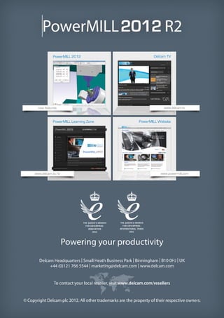 PowerMILL R2
Powering your productivity
Delcam Headquarters | Small Heath Business Park | Birmingham | B10 0HJ | UK
+44 (0)121 766 5544 | marketing@delcam.com | www.delcam.com
To contact your local reseller, visit www.delcam.com/resellers
© Copyright Delcam plc 2012. All other trademarks are the property of their respective owners.
PowerMILL 2012
new features
www.delcam.tv/lz
www.delcam.tv
www.powermill.com
PowerMILL Learning Zone
Delcam TV
PowerMILL Website
 