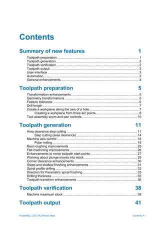 PowerMILL 2012 R2 What's New Contents • i
Contents
Summary of new features 1
Toolpath preparation...........................................................................................1
Toolpath generation............................................................................................2
Toolpath verification............................................................................................2
Toolpath output...................................................................................................3
User interface .....................................................................................................3
Automation..........................................................................................................3
General enhancements.......................................................................................4
Toolpath preparation 5
Transformation enhancements ...........................................................................5
Geometry transformations ..................................................................................5
Feature tolerance................................................................................................6
Drill length...........................................................................................................7
Create a workplane along the axis of a hole.......................................................7
Creating a workplane from three arc points................................................8
Tool assembly zoom and pan controls..............................................................10
Toolpath generation 11
Area clearance step cutting ..............................................................................11
Step cutting (area clearance) ...................................................................14
Machine axis control .........................................................................................18
Polar milling..............................................................................................19
Rest roughing improvements............................................................................25
Flat machining improvements...........................................................................26
Enhancements to move toolpath start points....................................................27
Warning about plunge moves into stock ...........................................................29
Corner clearance enhancements......................................................................30
Steep and shallow finishing enhancements......................................................31
Spiral profile drilling ..........................................................................................32
Direction for Parametric spiral finishing.............................................................35
Drilling thickness...............................................................................................35
Toolpath transform enhancements ...................................................................36
Toolpath verification 38
Machine maximum stock ..................................................................................38
Toolpath output 41
 
