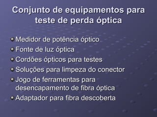 Conjunto de equipamentos paraConjunto de equipamentos para
teste de perda ópticateste de perda óptica
Medidor de potência ópticoMedidor de potência óptico
Fonte de luz ópticaFonte de luz óptica
Cordões ópticos para testesCordões ópticos para testes
Soluções para limpeza do conectorSoluções para limpeza do conector
Jogo de ferramentas paraJogo de ferramentas para
desencapamento de fibra ópticadesencapamento de fibra óptica
Adaptador para fibra descobertaAdaptador para fibra descoberta
 