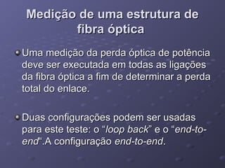 Medição de uma estrutura deMedição de uma estrutura de
fibra ópticafibra óptica
Uma medição da perda óptica de potênciaUma medição da perda óptica de potência
deve ser executada em todas as ligaçõesdeve ser executada em todas as ligações
da fibra óptica a fim de determinar a perdada fibra óptica a fim de determinar a perda
total do enlace.total do enlace.
Duas configurações podem ser usadasDuas configurações podem ser usadas
para este teste: o “para este teste: o “loop backloop back” e o “” e o “end-to-end-to-
endend“.A configuração“.A configuração end-to-endend-to-end..
 