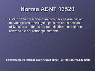 Norma ABNT 13520Norma ABNT 13520
Esta Norma prescreve o método para determinaçãoEsta Norma prescreve o método para determinação
da variação da atenuação óptica em fibras ópticas,da variação da atenuação óptica em fibras ópticas,
utilizando os métodos por medida direta, medida deutilizando os métodos por medida direta, medida de
referência e por retroespalhamento.referência e por retroespalhamento.
Determinação da variação da atenuação óptica – Método por medida direta
 