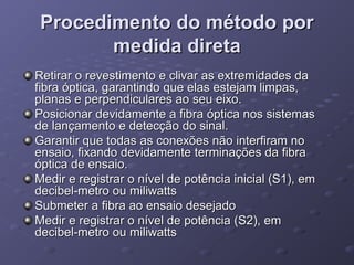 Procedimento do método porProcedimento do método por
medida diretamedida direta
Retirar o revestimento e clivar as extremidades daRetirar o revestimento e clivar as extremidades da
fibra óptica, garantindo que elas estejam limpas,fibra óptica, garantindo que elas estejam limpas,
planas e perpendiculares ao seu eixo.planas e perpendiculares ao seu eixo.
Posicionar devidamente a fibra óptica nos sistemasPosicionar devidamente a fibra óptica nos sistemas
de lançamento e detecção do sinal.de lançamento e detecção do sinal.
Garantir que todas as conexões não interfiram noGarantir que todas as conexões não interfiram no
ensaio, fixando devidamente terminações da fibraensaio, fixando devidamente terminações da fibra
óptica de ensaio.óptica de ensaio.
Medir e registrar o nível de potência inicial (S1), emMedir e registrar o nível de potência inicial (S1), em
decibel-metro ou miliwattsdecibel-metro ou miliwatts
Submeter a fibra ao ensaio desejadoSubmeter a fibra ao ensaio desejado
Medir e registrar o nível de potência (S2), emMedir e registrar o nível de potência (S2), em
decibel-metro ou miliwattsdecibel-metro ou miliwatts
 