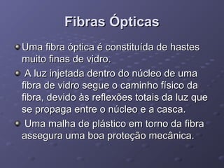 Fibras ÓpticasFibras Ópticas
Uma fibra óptica é constituída de hastesUma fibra óptica é constituída de hastes
muito finas de vidro.muito finas de vidro.
A luz injetada dentro do núcleo de umaA luz injetada dentro do núcleo de uma
fibra de vidro segue o caminho físico dafibra de vidro segue o caminho físico da
fibra, devido às reflexões totais da luz quefibra, devido às reflexões totais da luz que
se propaga entre o núcleo e a casca.se propaga entre o núcleo e a casca.
Uma malha de plástico em torno da fibraUma malha de plástico em torno da fibra
assegura uma boa proteção mecânica.assegura uma boa proteção mecânica.
 