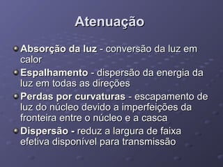 AtenuaçãoAtenuação
Absorção da luzAbsorção da luz - conversão da luz em- conversão da luz em
calorcalor
EspalhamentoEspalhamento - dispersão da energia da- dispersão da energia da
luz em todas as direçõesluz em todas as direções
Perdas por curvaturasPerdas por curvaturas - escapamento de- escapamento de
luz do núcleo devido a imperfeições daluz do núcleo devido a imperfeições da
fronteira entre o núcleo e a cascafronteira entre o núcleo e a casca
Dispersão -Dispersão - reduz a largura de faixareduz a largura de faixa
efetiva disponível para transmissãoefetiva disponível para transmissão
 
