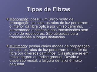 Tipos de FibrasTipos de Fibras
MonomodoMonomodo: possui um único modo de: possui um único modo de
propagação, ou seja, os raios de luz percorrempropagação, ou seja, os raios de luz percorrem
o interior da fibra óptica por um só caminho,o interior da fibra óptica por um só caminho,
aumentando a distância das transmissões semaumentando a distância das transmissões sem
o uso de repetidores. São utilizadas parao uso de repetidores. São utilizadas para
transmissões a longas distâncias.transmissões a longas distâncias.
MultimodoMultimodo: possui vários modos de propagação,: possui vários modos de propagação,
ou seja, os raios de luz percorrem o interior daou seja, os raios de luz percorrem o interior da
fibra por diversos caminhos. Classificam-se emfibra por diversos caminhos. Classificam-se em
índice degrau ou índice gradual. Devido aíndice degrau ou índice gradual. Devido a
dispersão modal, a largura de faixa é muitodispersão modal, a largura de faixa é muito
pequena.pequena.
 