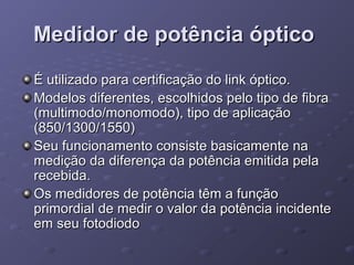 Medidor de potência ópticoMedidor de potência óptico
É utilizado para certificação do link óptico.É utilizado para certificação do link óptico.
Modelos diferentes, escolhidos pelo tipo de fibraModelos diferentes, escolhidos pelo tipo de fibra
(multimodo/monomodo), tipo de aplicação(multimodo/monomodo), tipo de aplicação
(850/1300/1550)(850/1300/1550)
Seu funcionamento consiste basicamente naSeu funcionamento consiste basicamente na
medição da diferença da potência emitida pelamedição da diferença da potência emitida pela
recebida.recebida.
Os medidores de potência têm a funçãoOs medidores de potência têm a função
primordial de medir o valor da potência incidenteprimordial de medir o valor da potência incidente
em seu fotodiodoem seu fotodiodo
 
