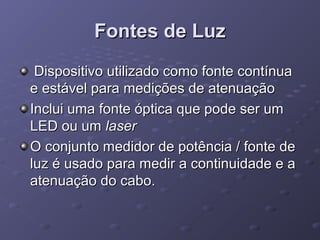 Fontes de LuzFontes de Luz
Dispositivo utilizado como fonte contínuaDispositivo utilizado como fonte contínua
e estável para medições de atenuaçãoe estável para medições de atenuação
Inclui uma fonte óptica que pode ser umInclui uma fonte óptica que pode ser um
LED ou umLED ou um laserlaser
O conjunto medidor de potência / fonte deO conjunto medidor de potência / fonte de
luz é usado para medir a continuidade e aluz é usado para medir a continuidade e a
atenuação do cabo.atenuação do cabo.
 