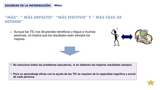 “MÁS”; “ MÁS IMPACTO”, “MÁS EFECTIVO” Y “ MÁS FÁCIL DE
RETENER”
 No soluciona todos los problemas educativos, ni se obtienen los mejores resultados siempre.
 Para un aprendizaje eficaz con la ayuda de las TIC se requiere de la capacidad cognitiva y social
de cada persona.
SOCIEDAD DE LA INFORMACIÓN Mitos
o Aunque las TIC nos dé grandes beneficios y llegue a muchas
personas, no implica que los resultados sean siempre los
mejores.
 