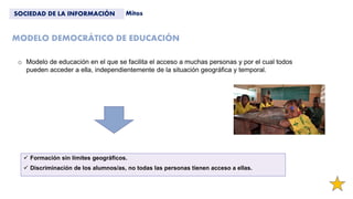 MODELO DEMOCRÁTICO DE EDUCACIÓN
 Formación sin límites geográficos.
 Discriminación de los alumnos/as, no todas las personas tienen acceso a ellas.
SOCIEDAD DE LA INFORMACIÓN Mitos
o Modelo de educación en el que se facilita el acceso a muchas personas y por el cual todos
pueden acceder a ella, independientemente de la situación geográfica y temporal.
 