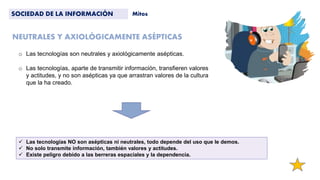 NEUTRALES Y AXIOLÓGICAMENTE ASÉPTICAS
SOCIEDAD DE LA INFORMACIÓN Mitos
 Las tecnologías NO son asépticas ni neutrales, todo depende del uso que le demos.
 No solo transmite información, también valores y actitudes.
 Existe peligro debido a las berreras espaciales y la dependencia.
o Las tecnologías son neutrales y axiológicamente asépticas.
o Las tecnologías, aparte de transmitir información, transfieren valores
y actitudes, y no son asépticas ya que arrastran valores de la cultura
que la ha creado.
 
