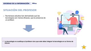 SITUACIÓN DEL PROFESOR
 La tecnología no sustituye al profesor sino que este debe integrar la tecnología en su forma de
educar.
SOCIEDAD DE LA INFORMACIÓN Mitos
o Numerosos estudios han demostrado que las
tecnologías son menos eficaces, que la presencia de
un profesor.
 