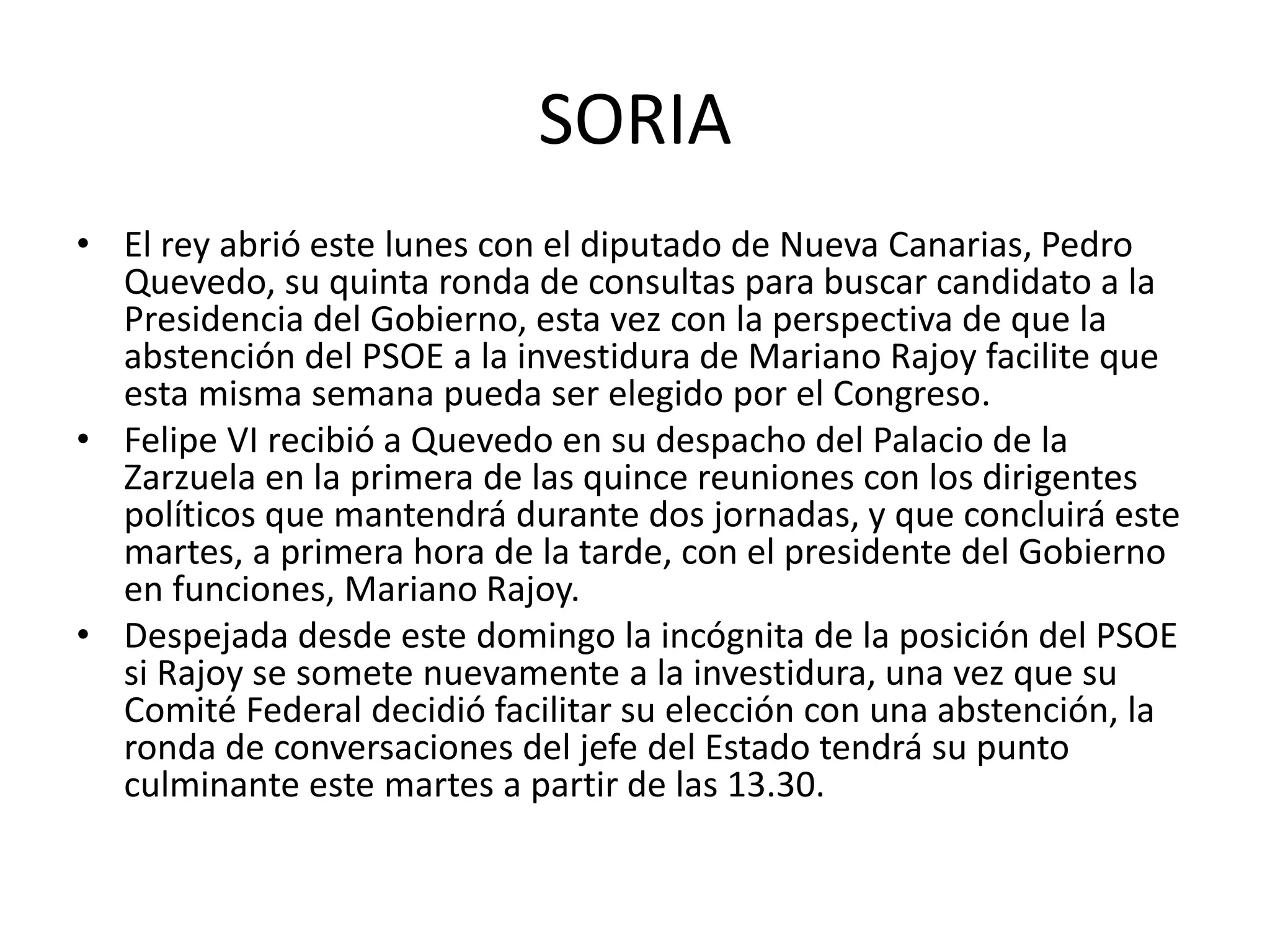 SORIA
• El rey abrió este lunes con el diputado de Nueva Canarias, Pedro
Quevedo, su quinta ronda de consultas para buscar candidato a la
Presidencia del Gobierno, esta vez con la perspectiva de que la
abstención del PSOE a la investidura de Mariano Rajoy facilite que
esta misma semana pueda ser elegido por el Congreso.
• Felipe VI recibió a Quevedo en su despacho del Palacio de la
Zarzuela en la primera de las quince reuniones con los dirigentes
políticos que mantendrá durante dos jornadas, y que concluirá este
martes, a primera hora de la tarde, con el presidente del Gobierno
en funciones, Mariano Rajoy.
• Despejada desde este domingo la incógnita de la posición del PSOE
si Rajoy se somete nuevamente a la investidura, una vez que su
Comité Federal decidió facilitar su elección con una abstención, la
ronda de conversaciones del jefe del Estado tendrá su punto
culminante este martes a partir de las 13.30.
 