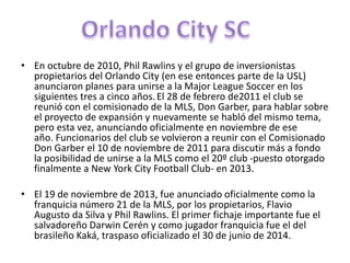 • En octubre de 2010, Phil Rawlins y el grupo de inversionistas
propietarios del Orlando City (en ese entonces parte de la USL)
anunciaron planes para unirse a la Major League Soccer en los
siguientes tres a cinco años.El 28 de febrero de2011 el club se
reunió con el comisionado de la MLS, Don Garber, para hablar sobre
el proyecto de expansión y nuevamente se habló del mismo tema,
pero esta vez, anunciando oficialmente en noviembre de ese
año. Funcionarios del club se volvieron a reunir con el Comisionado
Don Garber el 10 de noviembre de 2011 para discutir más a fondo
la posibilidad de unirse a la MLS como el 20º club -puesto otorgado
finalmente a New York City Football Club- en 2013.
• El 19 de noviembre de 2013, fue anunciado oficialmente como la
franquicia número 21 de la MLS, por los propietarios, Flavio
Augusto da Silva y Phil Rawlins. El primer fichaje importante fue el
salvadoreño Darwin Cerén y como jugador franquicia fue el del
brasileño Kaká, traspaso oficializado el 30 de junio de 2014.
 