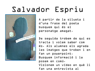 Salvador Espriu
A partir de la silueta i
d’una frase del poeta
busquem qui és el
personatge amagat.
De seguida trobem de q...