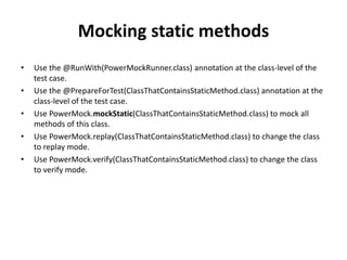 Mocking static methods
• Use the @RunWith(PowerMockRunner.class) annotation at the class-level of the
test case.
• Use the @PrepareForTest(ClassThatContainsStaticMethod.class) annotation at the
class-level of the test case.
• Use PowerMock.mockStatic(ClassThatContainsStaticMethod.class) to mock all
methods of this class.
• Use PowerMock.replay(ClassThatContainsStaticMethod.class) to change the class
to replay mode.
• Use PowerMock.verify(ClassThatContainsStaticMethod.class) to change the class
to verify mode.
 