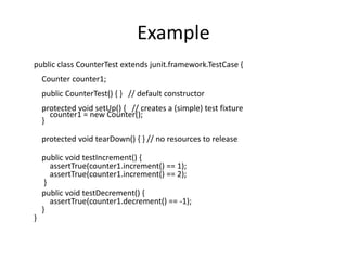 Example
public class CounterTest extends junit.framework.TestCase {
Counter counter1;
public CounterTest() { } // default constructor
protected void setUp() { // creates a (simple) test fixture
counter1 = new Counter();
}
protected void tearDown() { } // no resources to release
public void testIncrement() {
assertTrue(counter1.increment() == 1);
assertTrue(counter1.increment() == 2);
}
public void testDecrement() {
assertTrue(counter1.decrement() == -1);
}
}
 
