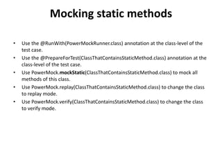 Mocking static methods
• Use the @RunWith(PowerMockRunner.class) annotation at the class-level of the
test case.
• Use the @PrepareForTest(ClassThatContainsStaticMethod.class) annotation at the
class-level of the test case.
• Use PowerMock.mockStatic(ClassThatContainsStaticMethod.class) to mock all
methods of this class.
• Use PowerMock.replay(ClassThatContainsStaticMethod.class) to change the class
to replay mode.
• Use PowerMock.verify(ClassThatContainsStaticMethod.class) to change the class
to verify mode.
 
