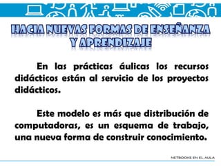 En las prácticas áulicas los recursos
didácticos están al servicio de los proyectos
didácticos.
Este modelo es más que distribución de
computadoras, es un esquema de trabajo,
una nueva forma de construir conocimiento.
 