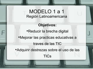 MODELO 1 a 1
Región Latinoamericana
Objetivos:

Reducir la brecha digital

Mejorar las practicas educativas a
traves de las TIC

Adquirir destrezas sobre el uso de las
TICs
 