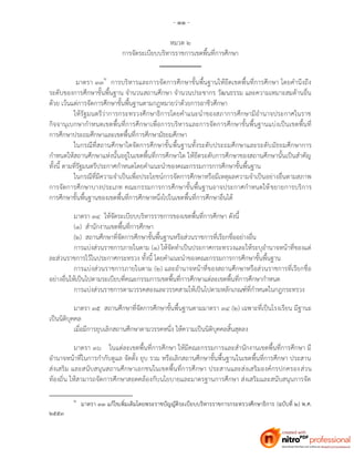 - ๑๑ -
หมวด ๒
การจัดระเบียบบริหารราชการเขตพื้นที่การศึกษา
มาตรา ๓๓๒
การบริหารและการจัดการศึกษาขั้นพื้นฐานให้ยึดเขตพื้นที่การศึกษา โดยคานึงถึง
ระดับของการศึกษาขั้นพื้นฐาน จานวนสถานศึกษา จานวนประชากร วัฒนธรรม และความเหมาะสมด้านอื่น
ด้วย เว้นแต่การจัดการศึกษาขั้นพื้นฐานตามกฎหมายว่าด้วยการอาชีวศึกษา
ให้รัฐมนตรีว่าการกระทรวงศึกษาธิการโดยคาแนะนาของสภาการศึกษามีอานาจประกาศในราช
กิจจานุเบกษากาหนดเขตพื้นที่การศึกษาเพื่อการบริหารและการจัดการศึกษาขั้นพื้นฐานแบ่งเป็นเขตพื้นที่
การศึกษาประถมศึกษาและเขตพื้นที่การศึกษามัธยมศึกษา
ในกรณีที่สถานศึกษาใดจัดการศึกษาขั้นพื้นฐานทั้งระดับประถมศึกษาและระดับมัธยมศึกษาการ
กาหนดให้สถานศึกษาแห่งนั้นอยู่ในเขตพื้นที่การศึกษาใด ให้ยึดระดับการศึกษาของสถานศึกษานั้นเป็นสาคัญ
ทั้งนี้ ตามที่รัฐมนตรีประกาศกาหนดโดยคาแนะนาของคณะกรรมการการศึกษาขั้นพื้นฐาน
ในกรณีที่มีความจาเป็นเพื่อประโยชน์การจัดการศึกษาหรือมีเหตุผลความจาเป็นอย่างอื่นตามสภาพ
การจัดการศึกษาบางประเภท คณะกรรมการการศึกษาขั้นพื้นฐานอาจประกาศกาหนดให้ขยายการบริการ
การศึกษาขั้นพื้นฐานของเขตพื้นที่การศึกษาหนึ่งไปในเขตพื้นที่การศึกษาอื่นได้
มาตรา ๓๔ ให้จัดระเบียบบริหารราชการของเขตพื้นที่การศึกษา ดังนี้
(๑) สานักงานเขตพื้นที่การศึกษา
(๒) สถานศึกษาที่จัดการศึกษาขั้นพื้นฐานหรือส่วนราชการที่เรียกชื่ออย่างอื่น
การแบ่งส่วนราชการภายในตาม (๑) ให้จัดทาเป็นประกาศกระทรวงและให้ระบุอานาจหน้าที่ของแต่
ละส่วนราชการไว้ในประกาศกระทรวง ทั้งนี้ โดยคาแนะนาของคณะกรรมการการศึกษาขั้นพื้นฐาน
การแบ่งส่วนราชการภายในตาม (๒) และอานาจหน้าที่ของสถานศึกษาหรือส่วนราชการที่เรียกชื่อ
อย่างอื่นให้เป็นไปตามระเบียบที่คณะกรรมการเขตพื้นที่การศึกษาแต่ละเขตพื้นที่การศึกษากาหนด
การแบ่งส่วนราชการตามวรรคสองและวรรคสามให้เป็นไปตามหลักเกณฑ์ที่กาหนดในกฎกระทรวง
มาตรา ๓๕ สถานศึกษาที่จัดการศึกษาขั้นพื้นฐานตามมาตรา ๓๔ (๒) เฉพาะที่เป็นโรงเรียน มีฐานะ
เป็นนิติบุคคล
เมื่อมีการยุบเลิกสถานศึกษาตามวรรคหนึ่ง ให้ความเป็นนิติบุคคลสิ้นสุดลง
มาตรา ๓๖ ในแต่ละเขตพื้นที่การศึกษา ให้มีคณะกรรมการและสานักงานเขตพื้นที่การศึกษา มี
อานาจหน้าที่ในการกากับดูแล จัดตั้ง ยุบ รวม หรือเลิกสถานศึกษาขั้นพื้นฐานในเขตพื้นที่การศึกษา ประสาน
ส่งเสริม และสนับสนุนสถานศึกษาเอกชนในเขตพื้นที่การศึกษา ประสานและส่งเสริมองค์กรปกครองส่วน
ท้องถิ่น ให้สามารถจัดการศึกษาสอดคล้องกับนโยบายและมาตรฐานการศึกษา ส่งเสริมและสนับสนุนการจัด
๒
มาตรา ๓๓ แก้ไขเพิ่มเติมโดยพระราชบัญญัติระเบียบบริหารราชการกระทรวงศึกษาธิการ (ฉบับที่ ๒) พ.ศ.
๒๕๕๓
 