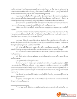 - ๑๒ -
การศึกษาของบุคคล ครอบครัว องค์กรชุมชน องค์กรเอกชน องค์กรวิชาชีพ สถาบันศาสนา สถานประกอบการ
และสถาบันสังคมอื่นที่จัดการศึกษาในรูปแบบที่หลากหลายในเขตพื้นที่การศึกษา และปฏิบัติหน้าที่อื่นที่
เกี่ยวข้องกับอานาจหน้าที่ที่ระบุไว้ข้างต้น ทั้งนี้ ตามที่กาหนดในกฎกระทรวง
คณะกรรมการเขตพื้นที่การศึกษาประกอบด้วย ผู้แทนองค์กรชุมชน ผู้แทนองค์กรเอกชน ผู้แทน
องค์กรปกครองส่วนท้องถิ่น ผู้แทนสมาคมผู้ประกอบวิชาชีพครู ผู้แทนสมาคมผู้ประกอบวิชาชีพบริหาร
การศึกษา ผู้แทนสมาคมผู้ปกครองและครู และผู้ทรงคุณวุฒิด้านการศึกษา ศาสนา ศิลปะและวัฒนธรรม
จานวนกรรมการ คุณสมบัติ หลักเกณฑ์ วิธีการสรรหา การเลือกประธานกรรมการและกรรมการ
วาระการดารงตาแหน่ง และการพ้นจากตาแหน่งให้เป็นไปตามที่กาหนดในกฎกระทรวง
ให้ผู้อานวยการสานักงานเขตพื้นที่การศึกษาเป็นกรรมการและเลขานุการของคณะกรรมการเขตพื้นที่
การศึกษา
ในการดาเนินการตามวรรคหนึ่งในส่วนที่เกี่ยวกับสถานศึกษาเอกชนและองค์กรปกครองส่วนท้องถิ่น
ว่าจะอยู่ในอานาจหน้าที่ของเขตพื้นที่การศึกษาใด ให้เป็นไปตามที่รัฐมนตรีว่าการกระทรวงศึกษาธิการประกาศ
กาหนดโดยคาแนะนาของคณะกรรมการการศึกษาขั้นพื้นฐาน๓
มาตรา ๓๗ ให้มีสานักงานเขตพื้นที่การศึกษา เพื่อทาหน้าที่ในการดาเนินการให้เป็นไปตามอานาจ
หน้าที่ของคณะกรรมการตามที่กาหนดไว้ในมาตรา ๓๖ และให้มีอานาจหน้าที่เกี่ยวกับการศึกษา ตามที่กาหนด
ไว้ในกฎหมายนี้หรือกฎหมายอื่น และมีอานาจหน้าที่ ดังนี้
(๑) อานาจหน้าที่ในการบริหารและการจัดการศึกษา และพัฒนาสาระของหลักสูตรการศึกษาให้
สอดคล้องกับหลักสูตรแกนกลางการศึกษาขั้นพื้นฐานของสานักงานคณะกรรมการการศึกษาขั้นพื้นฐาน
(๒) อานาจหน้าที่ในการพัฒนางานด้านวิชาการและจัดให้มีระบบประกันคุณภาพภายในสถานศึกษา
ร่วมกับสถานศึกษา
(๓) รับผิดชอบในการพิจารณาแบ่งส่วนราชการภายในสถานศึกษาของสถานศึกษาและสานักงาน
เขตพื้นที่การศึกษา
(๔) ปฏิบัติหน้าที่อื่นตามที่กฎหมายกาหนด
สานักงานตามวรรคหนึ่ง มีผู้อานวยการเป็นผู้บังคับบัญชาข้าราชการและรับผิดชอบในการปฏิบัติ
ราชการของสานักงานให้เป็นไปตามนโยบาย แนวทาง และแผนการปฏิบัติราชการของกระทรวง ในกรณีที่มี
กฎหมายอื่นกาหนดอานาจหน้าที่ของผู้อานวยการไว้เป็นการเฉพาะการใช้อานาจและการปฏิบัติหน้าที่ตาม
กฎหมายดังกล่าวให้คานึงถึงนโยบายที่คณะรัฐมนตรีกาหนดหรืออนุมัติแนวทางและแผนการปฏิบัติราชการของ
กระทรวงด้วย
ในสานักงานตามวรรคหนึ่งจะให้มีรองผู้อานวยการเป็นผู้บังคับบัญชาข้าราชการรองจากผู้อานวยการ
เพื่อช่วยปฏิบัติราชการก็ได้
รองผู้อานวยการหรือผู้ดารงตาแหน่งที่เรียกชื่ออย่างอื่นในสานักงาน มีอานาจหน้าที่ตามที่
ผู้อานวยการกาหนดหรือมอบหมาย
๓
มาตรา ๓๖ ววรคห้า เพิ่มโดยพระราชบัญญัติระเบียบบริหารราชการกระทรวงศึกษาธิการ (ฉบับที่ ๒) พ.ศ.
๒๕๕๓
 