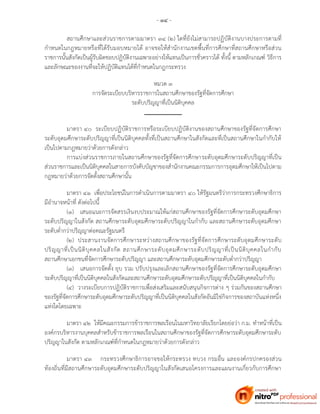 - ๑๔ -
สถานศึกษาและส่วนราชการตามมาตรา ๓๔ (๒) ใดที่ยังไม่สามารถปฏิบัติงานบางประการตามที่
กาหนดในกฎหมายหรือที่ได้รับมอบหมายได้ อาจขอให้สานักงานเขตพื้นที่การศึกษาที่สถานศึกษาหรือส่วน
ราชการนั้นสังกัดเป็นผู้รับผิดชอบปฏิบัติงานเฉพาะอย่างให้แทนเป็นการชั่วคราวได้ ทั้งนี้ ตามหลักเกณฑ์ วิธีการ
และลักษณะของงานที่จะให้ปฏิบัติแทนได้ที่กาหนดในกฎกระทรวง
หมวด ๓
การจัดระเบียบบริหารราชการในสถานศึกษาของรัฐที่จัดการศึกษา
ระดับปริญญาที่เป็นนิติบุคคล
มาตรา ๔๐ ระเบียบปฏิบัติราชการหรือระเบียบปฏิบัติงานของสถานศึกษาของรัฐที่จัดการศึกษา
ระดับอุดมศึกษาระดับปริญญาที่เป็นนิติบุคคลทั้งที่เป็นสถานศึกษาในสังกัดและที่เป็นสถานศึกษาในกากับให้
เป็นไปตามกฎหมายว่าด้วยการดังกล่าว
การแบ่งส่วนราชการภายในสถานศึกษาของรัฐที่จัดการศึกษาระดับอุดมศึกษาระดับปริญญาที่เป็น
ส่วนราชการและเป็นนิติบุคคลในสายการบังคับบัญชาของสานักงานคณะกรรมการการอุดมศึกษาให้เป็นไปตาม
กฎหมายว่าด้วยการจัดตั้งสถานศึกษานั้น
มาตรา ๔๑ เพื่อประโยชน์ในการดาเนินการตามมาตรา ๔๐ ให้รัฐมนตรีว่าการกระทรวงศึกษาธิการ
มีอานาจหน้าที่ ดังต่อไปนี้
(๑) เสนอแนะการจัดสรรเงินงบประมาณให้แก่สถานศึกษาของรัฐที่จัดการศึกษาระดับอุดมศึกษา
ระดับปริญญาในสังกัด สถานศึกษาระดับอุดมศึกษาระดับปริญญาในกากับ และสถานศึกษาระดับอุดมศึกษา
ระดับต่ากว่าปริญญาต่อคณะรัฐมนตรี
(๒) ประสานงานจัดการศึกษาระหว่างสถานศึกษาของรัฐที่จัดการศึกษาระดับอุดมศึกษาระดับ
ปริญญาที่เป็นนิติบุคคลในสังกัด สถานศึกษาระดับอุดมศึกษาระดับปริญญาที่เป็นนิติบุคคลในกากับ
สถานศึกษาเอกชนที่จัดการศึกษาระดับปริญญา และสถานศึกษาระดับอุดมศึกษาระดับต่ากว่าปริญญา
(๓) เสนอการจัดตั้ง ยุบ รวม ปรับปรุงและเลิกสถานศึกษาของรัฐที่จัดการศึกษาระดับอุดมศึกษา
ระดับปริญญาที่เป็นนิติบุคคลในสังกัดและสถานศึกษาระดับอุดมศึกษาระดับปริญญาที่เป็นนิติบุคคลในกากับ
(๔) วางระเบียบการปฏิบัติราชการเพื่อส่งเสริมและสนับสนุนกิจการต่าง ๆ ร่วมกันของสถานศึกษา
ของรัฐที่จัดการศึกษาระดับอุดมศึกษาระดับปริญญาที่เป็นนิติบุคคลในสังกัดอันมิใช่กิจการของสถาบันแห่งหนึ่ง
แห่งใดโดยเฉพาะ
มาตรา ๔๒ ให้มีคณะกรรมการข้าราชการพลเรือนในมหาวิทยาลัยเรียกโดยย่อว่า ก.ม. ทาหน้าที่เป็น
องค์กรบริหารงานบุคคลสาหรับข้าราชการพลเรือนในสถานศึกษาของรัฐที่จัดการศึกษาระดับอุดมศึกษาระดับ
ปริญญาในสังกัด ตามหลักเกณฑ์ที่กาหนดในกฎหมายว่าด้วยการดังกล่าว
มาตรา ๔๓ กระทรวงศึกษาธิการอาจขอให้กระทรวง ทบวง กรมอื่น และองค์กรปกครองส่วน
ท้องถิ่นที่มีสถานศึกษาระดับอุดมศึกษาระดับปริญญาในสังกัดเสนอโครงการและแผนงานเกี่ยวกับการศึกษา
 