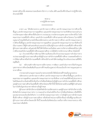 - ๑๕ -
ของสถานศึกษานั้น ตลอดจนรายละเอียดทางวิชาการ การเงิน สถิติ และเรื่องที่จาเป็นแก่การปฏิบัติงานใน
อานาจหน้าที่ได้
หมวด ๔
การปฏิบัติราชการแทน
มาตรา ๔๔ ให้ปลัดกระทรวง เลขาธิการสภาการศึกษา เลขาธิการคณะกรรมการการศึกษาขั้น
พื้นฐาน เลขาธิการคณะกรรมการการอุดมศึกษา และเลขาธิการคณะกรรมการการอาชีวศึกษากระจายอานาจ
การบริหารและการจัดการศึกษาทั้งด้านวิชาการ งบประมาณ การบริหารงานบุคคล และการบริหารทั่วไป ไปยัง
คณะกรรมการเขตพื้นที่การศึกษา และสานักงานเขตพื้นที่การศึกษาและสถานศึกษาโดยตรง ในกรณีที่มี
กฎหมายกาหนดให้เป็นอานาจหน้าที่ของปลัดกระทรวง เลขาธิการสภาการศึกษา เลขาธิการคณะกรรมการ
การศึกษาขั้นพื้นฐาน เลขาธิการคณะกรรมการการอุดมศึกษา และเลขาธิการคณะกรรมการการอาชีวศึกษาไว้
เป็นการเฉพาะ ให้ผู้ดารงตาแหน่งดังกล่าวมอบอานาจให้แก่ผู้อานวยการสานักงานเขตพื้นที่การศึกษาหรือ
ผู้อานวยการสถานศึกษา แล้วแต่กรณี ทั้งนี้ ให้คานึงถึงความเป็นอิสระ และการบริหารงานที่คล่องตัวในการจัด
การศึกษาของสานักงานเขตพื้นที่การศึกษาและสถานศึกษา ภายใต้หลักการบริหารงานการศึกษา ดังต่อไปนี้
(๑) อานาจหน้าที่ในการพิจารณาให้ความเห็นชอบเกี่ยวกับงบประมาณและการดาเนินการทาง
งบประมาณของผู้อานวยการสถานศึกษาหรือผู้อานวยการสานักงานเขตพื้นที่การศึกษา รวมตลอดถึงหลักการ
การให้สถานศึกษาหรือสานักงานเขตพื้นที่การศึกษามีอานาจทานิติกรรมสัญญาในวงเงินงบประมาณที่ได้รับ
อนุมัติแล้ว
(๒) หลักเกณฑ์การพิจารณาความดีความชอบ การพัฒนา และดาเนินการทางวินัยกับครูและ
บุคลากรทางการศึกษาโดยสัมพันธ์กับแนวทางที่กาหนดในกฎหมายว่าด้วยระเบียบข้าราชการครูและบุคลากร
ทางการศึกษา
การกระจายอานาจและการมอบอานาจตามวรรคหนึ่ง ให้เป็นไปตามที่กาหนดในกฎกระทรวง
ปลัดกระทรวง เลขาธิการสภาการศึกษา เลขาธิการคณะกรรมการการศึกษาขั้นพื้นฐาน เลขาธิการ
คณะกรรมการการอุดมศึกษา และเลขาธิการคณะกรรมการการอาชีวศึกษา อาจกาหนดให้หัวหน้าส่วนราชการ
ในสังกัดมอบอานาจในส่วนที่เกี่ยวข้องกับภารกิจที่ตนรับผิดชอบไปยังผู้อานวยการสานักงานเขตพื้นที่การศึกษา
และผู้อานวยการสถานศึกษาในเขตพื้นที่การศึกษาโดยตรงก็ได้ ทั้งนี้ ให้เป็นไปตามหลักเกณฑ์ที่ผู้ดารงตาแหน่ง
ในการบังคับบัญชาส่วนราชการดังกล่าวเป็นผู้กาหนด
ผู้อานวยการสานักบริหารงานในสังกัดสานักงานปลัดกระทรวง และผู้อานวยการสานักบริหารงานใน
สังกัดสานักงานคณะกรรมการต่าง ๆ อาจมอบอานาจในส่วนที่เกี่ยวกับภารกิจที่ตนรับผิดชอบ หรือที่ได้รับ
มอบหมายตามระเบียบข้อบังคับต่าง ๆ จากสานักงานคณะกรรมการต่าง ๆ ไปยังผู้อานวยการสานักงานเขต
พื้นที่การศึกษา หรือผู้อานวยการสถานศึกษา หรือหัวหน้าหน่วยงานที่เรียกชื่ออย่างอื่นที่มีฐานะเทียบเท่า
ผู้อานวยการสถานศึกษาโดยตรงได้ ทั้งนี้ โดยจะต้องไม่ขัดต่อนโยบายหรือการสั่งการของกระทรวง หรือ
คณะกรรมการต้นสังกัด
 