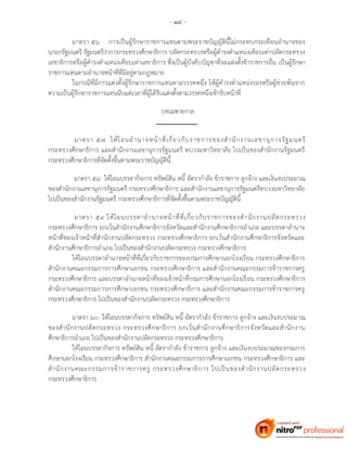 - ๑๙ -
มาตรา ๕๖ การเป็นผู้รักษาราชการแทนตามพระราชบัญญัตินี้ไม่กระทบกระเทือนอานาจของ
นายกรัฐมนตรี รัฐมนตรีว่าการกระทรวงศึกษาธิการ ปลัดกระทรวงหรือผู้ดารงตาแหน่งเทียบเท่าปลัดกระทรวง
เลขาธิการหรือผู้ดารงตาแหน่งเทียบเท่าเลขาธิการ ซึ่งเป็นผู้บังคับบัญชาที่จะแต่งตั้งข้าราชการอื่น เป็นผู้รักษา
ราชการแทนตามอานาจหน้าที่ที่มีอยู่ตามกฎหมาย
ในกรณีที่มีการแต่งตั้งผู้รักษาราชการแทนตามวรรคหนึ่ง ให้ผู้ดารงตาแหน่งรองหรือผู้ช่วยพ้นจาก
ความเป็นผู้รักษาราชการแทนนับแต่เวลาที่ผู้ได้รับแต่งตั้งตามวรรคหนึ่งเข้ารับหน้าที่
บทเฉพาะกาล
มาตรา ๕๗ ให้โอนอานาจหน้าที่เกี่ยวกับราชการของสานักงานเลขานุการรัฐมนตรี
กระทรวงศึกษาธิการ และสานักงานเลขานุการรัฐมนตรี ทบวงมหาวิทยาลัย ไปเป็นของสานักงานรัฐมนตรี
กระทรวงศึกษาธิการที่จัดตั้งขึ้นตามพระราชบัญญัตินี้
มาตรา ๕๘ ให้โอนบรรดากิจการ ทรัพย์สิน หนี้ อัตรากาลัง ข้าราชการ ลูกจ้าง และเงินงบประมาณ
ของสานักงานเลขานุการรัฐมนตรี กระทรวงศึกษาธิการ และสานักงานเลขานุการรัฐมนตรีทบวงมหาวิทยาลัย
ไปเป็นของสานักงานรัฐมนตรี กระทรวงศึกษาธิการที่จัดตั้งขึ้นตามพระราชบัญญัตินี้
มาตรา ๕๙ ให้โอนบรรดาอานาจหน้าที่ที่เกี่ยวกับราชการของสานักงานปลัดกระทรวง
กระทรวงศึกษาธิการ ยกเว้นสานักงานศึกษาธิการจังหวัดและสานักงานศึกษาธิการอาเภอ และบรรดาอานาจ
หน้าที่ของเจ้าหน้าที่สานักงานปลัดกระทรวง กระทรวงศึกษาธิการ ยกเว้นสานักงานศึกษาธิการจังหวัดและ
สานักงานศึกษาธิการอาเภอ ไปเป็นของสานักงานปลัดกระทรวง กระทรวงศึกษาธิการ
ให้โอนบรรดาอานาจหน้าที่ที่เกี่ยวกับราชการของกรมการศึกษานอกโรงเรียน กระทรวงศึกษาธิการ
สานักงานคณะกรรมการการศึกษาเอกชน กระทรวงศึกษาธิการ และสานักงานคณะกรรมการข้าราชการครู
กระทรวงศึกษาธิการ และบรรดาอานาจหน้าที่ของเจ้าหน้าที่กรมการศึกษานอกโรงเรียน กระทรวงศึกษาธิการ
สานักงานคณะกรรมการการศึกษาเอกชน กระทรวงศึกษาธิการ และสานักงานคณะกรรมการข้าราชการครู
กระทรวงศึกษาธิการ ไปเป็นของสานักงานปลัดกระทรวง กระทรวงศึกษาธิการ
มาตรา ๖๐ ให้โอนบรรดากิจการ ทรัพย์สิน หนี้ อัตรากาลัง ข้าราชการ ลูกจ้าง และเงินงบประมาณ
ของสานักงานปลัดกระทรวง กระทรวงศึกษาธิการ ยกเว้นสานักงานศึกษาธิการจังหวัดและสานักงาน
ศึกษาธิการอาเภอ ไปเป็นของสานักงานปลัดกระทรวง กระทรวงศึกษาธิการ
ให้โอนบรรดากิจการ ทรัพย์สิน หนี้ อัตรากาลัง ข้าราชการ ลูกจ้าง และเงินงบประมาณของกรมการ
ศึกษานอกโรงเรียน กระทรวงศึกษาธิการ สานักงานคณะกรรมการการศึกษาเอกชน กระทรวงศึกษาธิการ และ
สานักงานคณะกรรมการข้าราชการครู กระทรวงศึกษาธิการ ไปเป็นของสานักงานปลัดกระทรวง
กระทรวงศึกษาธิการ
 