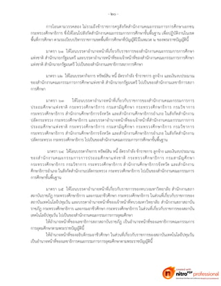 - ๒๐ -
การโอนตามวรรคสอง ไม่รวมถึงข้าราชการครูสังกัดสานักงานคณะกรรมการการศึกษาเอกชน
กระทรวงศึกษาธิการ ซึ่งให้โอนไปสังกัดสานักงานคณะกรรมการการศึกษาขั้นพื้นฐาน เพื่อปฏิบัติงานในเขต
พื้นที่การศึกษา ตามระเบียบบริหารราชการเขตพื้นที่การศึกษาที่บัญญัติไว้ในหมวด ๒ ของพระราชบัญญัตินี้
มาตรา ๖๑ ให้โอนบรรดาอานาจหน้าที่เกี่ยวกับราชการของสานักงานคณะกรรมการการศึกษา
แห่งชาติ สานักนายกรัฐมนตรี และบรรดาอานาจหน้าที่ของเจ้าหน้าที่ของสานักงานคณะกรรมการการศึกษา
แห่งชาติ สานักนายกรัฐมนตรี ไปเป็นของสานักงานเลขาธิการสภาการศึกษา
มาตรา ๖๒ ให้โอนบรรดากิจการ ทรัพย์สิน หนี้ อัตรากาลัง ข้าราชการ ลูกจ้าง และเงินงบประมาณ
ของสานักงานคณะกรรมการการศึกษาแห่งชาติ สานักนายกรัฐมนตรี ไปเป็นของสานักงานเลขาธิการสภา
การศึกษา
มาตรา ๖๓ ให้โอนบรรดาอานาจหน้าที่เกี่ยวกับราชการของสานักงานคณะกรรมการการ
ประถมศึกษาแห่งชาติ กระทรวงศึกษาธิการ กรมสามัญศึกษา กระทรวงศึกษาธิการ กรมวิชาการ
กระทรวงศึกษาธิการ สานักงานศึกษาธิการจังหวัด และสานักงานศึกษาธิการอาเภอ ในสังกัดสานักงาน
ปลัดกระทรวง กระทรวงศึกษาธิการ และบรรดาอานาจหน้าที่ของเจ้าหน้าที่สานักงานคณะกรรมการการ
ประถมศึกษาแห่งชาติ กระทรวงศึกษาธิการ กรมสามัญศึกษา กระทรวงศึกษาธิการ กรมวิชาการ
กระทรวงศึกษาธิการ สานักงานศึกษาธิการจังหวัด และสานักงานศึกษาธิการอาเภอ ในสังกัดสานักงาน
ปลัดกระทรวง กระทรวงศึกษาธิการ ไปเป็นของสานักงานคณะกรรมการการศึกษาขั้นพื้นฐาน
มาตรา ๖๔ ให้โอนบรรดากิจการ ทรัพย์สิน หนี้ อัตรากาลัง ข้าราชการ ลูกจ้าง และเงินงบประมาณ
ของสานักงานคณะกรรมการการประถมศึกษาแห่งชาติ กระทรวงศึกษาธิการ กรมสามัญศึกษา
กระทรวงศึกษาธิการ กรมวิชาการ กระทรวงศึกษาธิการ สานักงานศึกษาธิการจังหวัด และสานักงาน
ศึกษาธิการอาเภอ ในสังกัดสานักงานปลัดกระทรวง กระทรวงศึกษาธิการ ไปเป็นของสานักงานคณะกรรมการ
การศึกษาขั้นพื้นฐาน
มาตรา ๖๕ ให้โอนบรรดาอานาจหน้าที่เกี่ยวกับราชการของทบวงมหาวิทยาลัย สานักงานสภา
สถาบันราชภัฏ กระทรวงศึกษาธิการ และกรมอาชีวศึกษา กระทรวงศึกษาธิการ ในส่วนที่เกี่ยวกับราชการของ
สถาบันเทคโนโลยีปทุมวัน และบรรดาอานาจหน้าที่ของเจ้าหน้าที่ทบวงมหาวิทยาลัย สานักงานสภาสถาบัน
ราชภัฏ กระทรวงศึกษาธิการ และกรมอาชีวศึกษา กระทรวงศึกษาธิการ ในส่วนที่เกี่ยวกับราชการของสถาบัน
เทคโนโลยีปทุมวัน ไปเป็นของสานักงานคณะกรรมการการอุดมศึกษา
ให้อานาจหน้าที่ของเลขาธิการสภาสถาบันราชภัฏ เป็นอานาจหน้าที่ของเลขาธิการคณะกรรมการ
การอุดมศึกษาตามพระราชบัญญัตินี้
ให้อานาจหน้าที่ของอธิบดีกรมอาชีวศึกษา ในส่วนที่เกี่ยวกับราชการของสถาบันเทคโนโลยีปทุมวัน
เป็นอานาจหน้าที่ของเลขาธิการคณะกรรมการการอุดมศึกษาตามพระราชบัญญัตินี้
 
