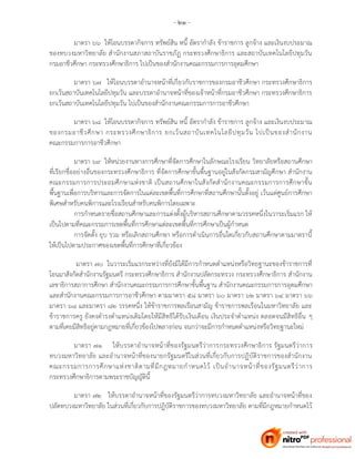 - ๒๑ -
มาตรา ๖๖ ให้โอนบรรดากิจการ ทรัพย์สิน หนี้ อัตรากาลัง ข้าราชการ ลูกจ้าง และเงินงบประมาณ
ของทบวงมหาวิทยาลัย สานักงานสภาสถาบันราชภัฏ กระทรวงศึกษาธิการ และสถาบันเทคโนโลยีปทุมวัน
กรมอาชีวศึกษา กระทรวงศึกษาธิการ ไปเป็นของสานักงานคณะกรรมการการอุดมศึกษา
มาตรา ๖๗ ให้โอนบรรดาอานาจหน้าที่เกี่ยวกับราชการของกรมอาชีวศึกษา กระทรวงศึกษาธิการ
ยกเว้นสถาบันเทคโนโลยีปทุมวัน และบรรดาอานาจหน้าที่ของเจ้าหน้าที่กรมอาชีวศึกษา กระทรวงศึกษาธิการ
ยกเว้นสถาบันเทคโนโลยีปทุมวัน ไปเป็นของสานักงานคณะกรรมการการอาชีวศึกษา
มาตรา ๖๘ ให้โอนบรรดากิจการ ทรัพย์สิน หนี้ อัตรากาลัง ข้าราชการ ลูกจ้าง และเงินงบประมาณ
ของกรมอาชีวศึกษา กระทรวงศึกษาธิการ ยกเว้นสถาบันเทคโนโลยีปทุมวัน ไปเป็นของสานักงาน
คณะกรรมการการอาชีวศึกษา
มาตรา ๖๙ ให้หน่วยงานทางการศึกษาที่จัดการศึกษาในลักษณะโรงเรียน วิทยาลัยหรือสถานศึกษา
ที่เรียกชื่ออย่างอื่นของกระทรวงศึกษาธิการ ที่จัดการศึกษาขั้นพื้นฐานอยู่ในสังกัดกรมสามัญศึกษา สานักงาน
คณะกรรมการการประถมศึกษาแห่งชาติ เป็นสถานศึกษาในสังกัดสานักงานคณะกรรมการการศึกษาขั้น
พื้นฐานเพื่อการบริหารและการจัดการในแต่ละเขตพื้นที่การศึกษาที่สถานศึกษานั้นตั้งอยู่ เว้นแต่ศูนย์การศึกษา
พิเศษสาหรับคนพิการและโรงเรียนสาหรับคนพิการโดยเฉพาะ
การกาหนดรายชื่อสถานศึกษาและการแต่งตั้งผู้บริหารสถานศึกษาตามวรรคหนึ่งในวาระเริ่มแรก ให้
เป็นไปตามที่คณะกรรมการเขตพื้นที่การศึกษาแต่ละเขตพื้นที่การศึกษาเป็นผู้กาหนด
การจัดตั้ง ยุบ รวม หรือเลิกสถานศึกษา หรือการดาเนินการอื่นใดเกี่ยวกับสถานศึกษาตามมาตรานี้
ให้เป็นไปตามประกาศของเขตพื้นที่การศึกษาที่เกี่ยวข้อง
มาตรา ๗๐ ในวาระเริ่มแรกระหว่างที่ยังมิได้มีการกาหนดตาแหน่งหรือวิทยฐานะของข้าราชการที่
โอนมาสังกัดสานักงานรัฐมนตรี กระทรวงศึกษาธิการ สานักงานปลัดกระทรวง กระทรวงศึกษาธิการ สานักงาน
เลขาธิการสภาการศึกษา สานักงานคณะกรรมการการศึกษาขั้นพื้นฐาน สานักงานคณะกรรมการการอุดมศึกษา
และสานักงานคณะกรรมการการอาชีวศึกษา ตามมาตรา ๕๘ มาตรา ๖๐ มาตรา ๖๒ มาตรา ๖๔ มาตรา ๖๖
มาตรา ๖๘ และมาตรา ๘๒ วรรคหนึ่ง ให้ข้าราชการพลเรือนสามัญ ข้าราชการพลเรือนในมหาวิทยาลัย และ
ข้าราชการครู ยังคงดารงตาแหน่งเดิมโดยให้มีสิทธิได้รับเงินเดือน เงินประจาตาแหน่ง ตลอดจนมีสิทธิอื่น ๆ
ตามที่เคยมีสิทธิอยู่ตามกฎหมายที่เกี่ยวข้องไปพลางก่อน จนกว่าจะมีการกาหนดตาแหน่งหรือวิทยฐานะใหม่
มาตรา ๗๑ ให้บรรดาอานาจหน้าที่ของรัฐมนตรีว่าการกระทรวงศึกษาธิการ รัฐมนตรีว่าการ
ทบวงมหาวิทยาลัย และอานาจหน้าที่ของนายกรัฐมนตรีในส่วนที่เกี่ยวกับการปฏิบัติราชการของสานักงาน
คณะกรรมการการศึกษาแห่งชาติตามที่มีกฎหมายกาหนดไว้ เป็นอานาจหน้าที่ของรัฐมนตรีว่าการ
กระทรวงศึกษาธิการตามพระราชบัญญัตินี้
มาตรา ๗๒ ให้บรรดาอานาจหน้าที่ของรัฐมนตรีว่าการทบวงมหาวิทยาลัย และอานาจหน้าที่ของ
ปลัดทบวงมหาวิทยาลัย ในส่วนที่เกี่ยวกับการปฏิบัติราชการของทบวงมหาวิทยาลัย ตามที่มีกฎหมายกาหนดไว้
 