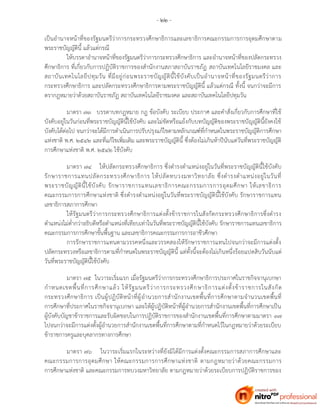 - ๒๒ -
เป็นอานาจหน้าที่ของรัฐมนตรีว่าการกระทรวงศึกษาธิการและเลขาธิการคณะกรรมการการอุดมศึกษาตาม
พระราชบัญญัตินี้ แล้วแต่กรณี
ให้บรรดาอานาจหน้าที่ของรัฐมนตรีว่าการกระทรวงศึกษาธิการ และอานาจหน้าที่ของปลัดกระทรวง
ศึกษาธิการ ที่เกี่ยวกับการปฏิบัติราชการของสานักงานสภาสถาบันราชภัฏ สถาบันเทคโนโลยีราชมงคล และ
สถาบันเทคโนโลยีปทุมวัน ที่มีอยู่ก่อนพระราชบัญญัตินี้ใช้บังคับเป็นอานาจหน้าที่ของรัฐมนตรีว่าการ
กระทรวงศึกษาธิการ และปลัดกระทรวงศึกษาธิการตามพระราชบัญญัตินี้ แล้วแต่กรณี ทั้งนี้ จนกว่าจะมีการ
ตรากฎหมายว่าด้วยสถาบันราชภัฏ สถาบันเทคโนโลยีราชมงคล และสถาบันเทคโนโลยีปทุมวัน
มาตรา ๗๓ บรรดาบทกฎหมาย กฎ ข้อบังคับ ระเบียบ ประกาศ และคาสั่งเกี่ยวกับการศึกษาที่ใช้
บังคับอยู่ในวันก่อนที่พระราชบัญญัตินี้ใช้บังคับ และไม่ขัดหรือแย้งกับบทบัญญัติของพระราชบัญญัตินี้ยังคงใช้
บังคับได้ต่อไป จนกว่าจะได้มีการดาเนินการปรับปรุงแก้ไขตามหลักเกณฑ์ที่กาหนดในพระราชบัญญัติการศึกษา
แห่งชาติ พ.ศ. ๒๕๔๒ และที่แก้ไขเพิ่มเติม และพระราชบัญญัตินี้ ซึ่งต้องไม่เกินห้าปีนับแต่วันที่พระราชบัญญัติ
การศึกษาแห่งชาติ พ.ศ. ๒๕๔๒ ใช้บังคับ
มาตรา ๗๔ ให้ปลัดกระทรวงศึกษาธิการ ซึ่งดารงตาแหน่งอยู่ในวันที่พระราชบัญญัตินี้ใช้บังคับ
รักษาราชการแทนปลัดกระทรวงศึกษาธิการ ให้ปลัดทบวงมหาวิทยาลัย ซึ่งดารงตาแหน่งอยู่ในวันที่
พระราชบัญญัตินี้ใช้บังคับ รักษาราชการแทนเลขาธิการคณะกรรมการการอุดมศึกษา ให้เลขาธิการ
คณะกรรมการการศึกษาแห่งชาติ ซึ่งดารงตาแหน่งอยู่ในวันที่พระราชบัญญัตินี้ใช้บังคับ รักษาราชการแทน
เลขาธิการสภาการศึกษา
ให้รัฐมนตรีว่าการกระทรวงศึกษาธิการแต่งตั้งข้าราชการในสังกัดกระทรวงศึกษาธิการซึ่งดารง
ตาแหน่งไม่ต่ากว่าอธิบดีหรือตาแหน่งที่เทียบเท่าในวันที่พระราชบัญญัตินี้ใช้บังคับ รักษาราชการแทนเลขาธิการ
คณะกรรมการการศึกษาขั้นพื้นฐาน และเลขาธิการคณะกรรมการการอาชีวศึกษา
การรักษาราชการแทนตามวรรคหนึ่งและวรรคสองให้รักษาราชการแทนไปจนกว่าจะมีการแต่งตั้ง
ปลัดกระทรวงหรือเลขาธิการตามที่กาหนดในพระราชบัญญัตินี้ แต่ทั้งนี้จะต้องไม่เกินหนึ่งร้อยแปดสิบวันนับแต่
วันที่พระราชบัญญัตินี้ใช้บังคับ
มาตรา ๗๕ ในวาระเริ่มแรก เมื่อรัฐมนตรีว่าการกระทรวงศึกษาธิการประกาศในราชกิจจานุเบกษา
กาหนดเขตพื้นที่การศึกษาแล้ว ให้รัฐมนตรีว่าการกระทรวงศึกษาธิการแต่งตั้งข้าราชการในสังกัด
กระทรวงศึกษาธิการ เป็นผู้ปฏิบัติหน้าที่ผู้อานวยการสานักงานเขตพื้นที่การศึกษาตามจานวนเขตพื้นที่
การศึกษาที่ประกาศในราชกิจจานุเบกษา และให้ผู้ปฏิบัติหน้าที่ผู้อานวยการสานักงานเขตพื้นที่การศึกษาเป็น
ผู้บังคับบัญชาข้าราชการและรับผิดชอบในการปฏิบัติราชการของสานักงานเขตพื้นที่การศึกษาตามมาตรา ๓๗
ไปจนกว่าจะมีการแต่งตั้งผู้อานวยการสานักงานเขตพื้นที่การศึกษาตามที่กาหนดไว้ในกฎหมายว่าด้วยระเบียบ
ข้าราชการครูและบุคลากรทางการศึกษา
มาตรา ๗๖ ในวาระเริ่มแรกในระหว่างที่ยังมิได้มีการแต่งตั้งคณะกรรมการสภาการศึกษาและ
คณะกรรมการการอุดมศึกษา ให้คณะกรรมการการศึกษาแห่งชาติ ตามกฎหมายว่าด้วยคณะกรรมการ
การศึกษาแห่งชาติ และคณะกรรมการทบวงมหาวิทยาลัย ตามกฎหมายว่าด้วยระเบียบการปฏิบัติราชการของ
 