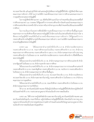 - ๒๓ -
ทบวงมหาวิทยาลัย แล้วแต่กรณี ซึ่งดารงตาแหน่งอยู่ในวันที่พระราชบัญญัตินี้ใช้บังคับ ปฏิบัติหน้าที่สภาและ
คณะกรรมการดังกล่าว ทั้งนี้ จนกว่าจะได้มีการแต่งตั้งคณะกรรมการสภาการศึกษาและคณะกรรมการ
การอุดมศึกษาตามพระราชบัญญัตินี้
ในการปฏิบัติหน้าที่ตามมาตรา ๑๔ เพื่อที่จะให้คาแนะนาในการกาหนดหรือเปลี่ยนแปลงเขตพื้นที่
การศึกษาตามมาตรา ๓๓ วรรคสอง ให้รัฐมนตรีว่าการกระทรวงศึกษาธิการโดยคาแนะนาของคณะกรรมการ
การศึกษาแห่งชาติตามวรรคหนึ่ง มีอานาจประกาศในราชกิจจานุเบกษาเพื่อกาหนดหรือเปลี่ยนแปลงเขตพื้นที่
การศึกษา
ในวาระเริ่มแรกในระหว่างที่ยังมิได้มีการแต่งตั้งคณะกรรมการการศึกษาขั้นพื้นฐานและ
คณะกรรมการการอาชีวศึกษาขึ้นตามพระราชบัญญัตินี้ ถ้ามีความจาเป็นเร่งด่วนที่จะต้องดาเนินการใด ๆ
ที่พระราชบัญญัตินี้กาหนดให้เป็นอานาจหน้าที่ของคณะกรรมการดังกล่าว ให้รัฐมนตรีว่าการ
กระทรวงศึกษาธิการเป็นผู้ใช้อานาจหน้าที่ของคณะกรรมการดังกล่าว จนกว่าจะได้มีการแต่งตั้งคณะกรรมการ
ตามบทบัญญัติแห่งพระราชบัญญัตินี้
มาตรา ๗๗ ให้โอนบรรดาอานาจหน้าที่เกี่ยวกับ อ.ก.พ. สานักงานปลัดกระทรวง
กระทรวงศึกษาธิการ อ.ก.พ. กรมการศึกษานอกโรงเรียน กระทรวงศึกษาธิการ อ.ก.พ. สานักงาน
คณะกรรมการการศึกษาเอกชน กระทรวงศึกษาธิการ และ อ.ก.พ. สานักงานคณะกรรมการข้าราชการครู
กระทรวงศึกษาธิการ ไปเป็นของ อ.ก.พ. ของสานักงานปลัดกระทรวง กระทรวงศึกษาธิการ ที่จัดตั้งขึ้นตาม
พระราชบัญญัตินี้
ให้โอนบรรดาอานาจหน้าที่เกี่ยวกับ อ.ก.พ. สานักงานคณะกรรมการการศึกษาแห่งชาติ สานัก
นายกรัฐมนตรี ไปเป็นของ อ.ก.พ. สานักงานเลขาธิการสภาการศึกษา
ให้โอนบรรดาอานาจหน้าที่เกี่ยวกับ อ.ก.พ. สานักงานคณะกรรมการการประถมศึกษาแห่งชาติ
กระทรวงศึกษาธิการ อ.ก.พ. กรมสามัญศึกษา กระทรวงศึกษาธิการ อ.ก.พ. กรมวิชาการ กระทรวงศึกษาธิการ
ไปเป็นของ อ.ก.พ. สานักงานคณะกรรมการการศึกษาขั้นพื้นฐาน
ให้โอนบรรดาอานาจหน้าที่เกี่ยวกับ อ.ก.พ. ทบวงมหาวิทยาลัย อ.ก.พ. สานักงานปลัดทบวง
ทบวงมหาวิทยาลัย อ.ก.พ. สานักงานสภาสถาบันราชภัฏ กระทรวงศึกษาธิการ ไปเป็นของ อ.ก.พ. สานักงาน
คณะกรรมการการอุดมศึกษา
ให้โอนบรรดาอานาจหน้าที่เกี่ยวกับ อ.ก.พ. กรมอาชีวศึกษา กระทรวงศึกษาธิการ ไปเป็นของ อ.ก.พ.
สานักงานคณะกรรมการการอาชีวศึกษา
ให้ อ.ก.พ. สถาบันเทคโนโลยีราชมงคล ซึ่งมีอยู่ในวันที่พระราชบัญญัตินี้ใช้บังคับยังคงปฏิบัติหน้าที่
ต่อไปและทาหน้าที่ อ.ก.พ. กระทรวงตามกฎหมายว่าด้วยระเบียบข้าราชการพลเรือนด้วย
มาตรา ๗๘ ให้ข้าราชการครูในสังกัดสานักงานสภาสถาบันราชภัฏ สถาบันเทคโนโลยีราชมงคล และ
สถาบันเทคโนโลยีปทุมวัน กรมอาชีวศึกษา อยู่ในวันที่พระราชบัญญัตินี้ใช้บังคับ ยังคงเป็นข้าราชการครู ตาม
กฎหมายว่าด้วยระเบียบข้าราชการครูต่อไปจนกว่าจะมีการกาหนดตาแหน่งหรือวิทยฐานะตามกฎหมายว่าด้วย
ระเบียบข้าราชการพลเรือนในสถาบันอุดมศึกษา
 