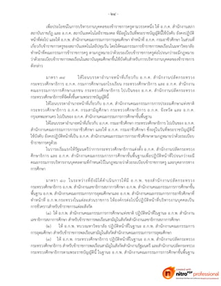 - ๒๔ -
เพื่อประโยชน์ในการบริหารงานบุคคลของข้าราชการครูตามวรรคหนึ่ง ให้ อ.ก.ค. สานักงานสภา
สถาบันราชภัฏ และ อ.ก.ค. สถาบันเทคโนโลยีราชมงคล ที่มีอยู่ในวันที่พระราชบัญญัตินี้ใช้บังคับ ยังคงปฏิบัติ
หน้าที่ต่อไป และให้ อ.ก.พ. สานักงานคณะกรรมการการอุดมศึกษา ทาหน้าที่ อ.ก.ค. กรมอาชีวศึกษา ในส่วนที่
เกี่ยวกับข้าราชการครูของสถาบันเทคโนโลยีปทุมวัน โดยให้คณะกรรมการข้าราชการพลเรือนในมหาวิทยาลัย
ทาหน้าที่คณะกรรมการข้าราชการครู ตามกฎหมายว่าด้วยระเบียบข้าราชการครูต่อไปจนกว่าจะมีกฎหมาย
ว่าด้วยระเบียบข้าราชการพลเรือนในสถาบันอุดมศึกษาขึ้นใช้บังคับสาหรับการบริหารงานบุคคลของข้าราชการ
ดังกล่าว
มาตรา ๗๙ ให้โอนบรรดาอานาจหน้าที่เกี่ยวกับ อ.ก.ค. สานักงานปลัดกระทรวง
กระทรวงศึกษาธิการ อ.ก.ค. กรมการศึกษานอกโรงเรียน กระทรวงศึกษาธิการ และ อ.ก.ค. สานักงาน
คณะกรรมการการศึกษาเอกชน กระทรวงศึกษาธิการ ไปเป็นของ อ.ก.ค. สานักงานปลัดกระทรวง
กระทรวงศึกษาธิการที่จัดตั้งขึ้นตามพระราชบัญญัตินี้
ให้โอนบรรดาอานาจหน้าที่เกี่ยวกับ อ.ก.ค. สานักงานคณะกรรมการการประถมศึกษาแห่งชาติ
กระทรวงศึกษาธิการ อ.ก.ค. กรมสามัญศึกษา กระทรวงศึกษาธิการ อ.ก.ค. จังหวัด และ อ.ก.ค.
กรุงเทพมหานคร ไปเป็นของ อ.ก.ค. สานักงานคณะกรรมการการศึกษาขั้นพื้นฐาน
ให้โอนบรรดาอานาจหน้าที่เกี่ยวกับ อ.ก.ค. กรมอาชีวศึกษา กระทรวงศึกษาธิการ ไปเป็นของ อ.ก.ค.
สานักงานคณะกรรมการการอาชีวศึกษา และให้ อ.ก.ค. กรมอาชีวศึกษา ซึ่งอยู่ในวันที่พระราชบัญญัตินี้
ใช้บังคับ ยังคงปฏิบัติหน้าที่เป็น อ.ก.ค. สานักงานคณะกรรมการการอาชีวศึกษาตามกฎหมายว่าด้วยระเบียบ
ข้าราชการครูด้วย
ในวาระเริ่มแรกให้รัฐมนตรีว่าการกระทรวงศึกษาธิการแต่งตั้ง อ.ก.ค. สานักงานปลัดกระทรวง
ศึกษาธิการ และ อ.ก.ค. สานักงานคณะกรรมการการศึกษาขั้นพื้นฐานเพื่อปฏิบัติหน้าที่ไปจนกว่าจะมี
คณะกรรมการบริหารงานบุคคลตามที่กาหนดไว้ในกฎหมายว่าด้วยระเบียบข้าราชการครู และบุคลากรทาง
การศึกษา
มาตรา ๘๐ ในระหว่างที่ยังมิได้ดาเนินการให้มี อ.ก.พ. ของสานักงานปลัดกระทรวง
กระทรวงศึกษาธิการ อ.ก.พ. สานักงานเลขาธิการสภาการศึกษา อ.ก.พ. สานักงานคณะกรรมการการศึกษาขั้น
พื้นฐาน อ.ก.พ. สานักงานคณะกรรมการการอุดมศึกษาและ อ.ก.พ. สานักงานคณะกรรมการการอาชีวศึกษาที่
ทาหน้าที่ อ.ก.พ.กระทรวงในแต่ละส่วนราชการ ให้องค์กรต่อไปนี้ปฏิบัติหน้าที่บริหารงานบุคคลเป็น
การชั่วคราวสาหรับข้าราชการแต่ละสังกัด
(๑) ให้ อ.ก.พ. สานักงานคณะกรรมการการศึกษาแห่งชาติ ปฏิบัติหน้าที่ในฐานะ อ.ก.พ. สานักงาน
เลขาธิการสภาการศึกษา สาหรับข้าราชการพลเรือนสามัญในสังกัดสานักงานเลขาธิการสภาการศึกษา
(๒) ให้ อ.ก.พ. ทบวงมหาวิทยาลัย ปฏิบัติหน้าที่ในฐานะ อ.ก.พ. สานักงานคณะกรรมการ
การอุดมศึกษา สาหรับข้าราชการพลเรือนสามัญในสังกัดสานักงานคณะกรรมการการอุดมศึกษา
(๓) ให้ อ.ก.พ. กระทรวงศึกษาธิการ ปฏิบัติหน้าที่ในฐานะ อ.ก.พ. สานักงานปลัดกระทรวง
กระทรวงศึกษาธิการ สาหรับข้าราชการพลเรือนสามัญในสังกัดสานักงานรัฐมนตรี และสานักงานปลัดกระทรวง
กระทรวงศึกษาธิการตามพระราชบัญญัตินี้ ในฐานะ อ.ก.พ. สานักงานคณะกรรมการการศึกษาขั้นพื้นฐาน
 