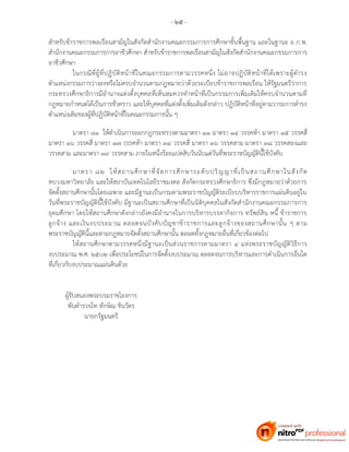 - ๒๕ -
สาหรับข้าราชการพลเรือนสามัญในสังกัดสานักงานคณะกรรมการการศึกษาขั้นพื้นฐาน และในฐานะ อ.ก.พ.
สานักงานคณะกรรมการการอาชีวศึกษา สาหรับข้าราชการพลเรือนสามัญในสังกัดสานักงานคณะกรรมการการ
อาชีวศึกษา
ในกรณีที่ผู้ที่ปฏิบัติหน้าที่ในคณะกรรมการตามวรรคหนึ่ง ไม่อาจปฏิบัติหน้าที่ได้เพราะผู้ดารง
ตาแหน่งกรรมการว่างลงหรือไม่ครบจานวนตามกฎหมายว่าด้วยระเบียบข้าราชการพลเรือน ให้รัฐมนตรีว่าการ
กระทรวงศึกษาธิการมีอานาจแต่งตั้งบุคคลที่เห็นสมควรทาหน้าที่เป็นกรรมการเพิ่มเติมให้ครบจานวนตามที่
กฎหมายกาหนดได้เป็นการชั่วคราว และให้บุคคลที่แต่งตั้งเพิ่มเติมดังกล่าว ปฏิบัติหน้าที่อยู่ตามวาระการดารง
ตาแหน่งเดิมของผู้ที่ปฏิบัติหน้าที่ในคณะกรรมการนั้น ๆ
มาตรา ๘๑ ให้ดาเนินการออกกฎกระทรวงตามมาตรา ๑๑ มาตรา ๑๔ วรรคห้า มาตรา ๑๕ วรรคสี่
มาตรา ๑๖ วรรคสี่ มาตรา ๑๗ วรรคห้า มาตรา ๓๔ วรรคสี่ มาตรา ๓๖ วรรคสาม มาตรา ๓๘ วรรคสองและ
วรรคสาม และมาตรา ๓๙ วรรคสาม ภายในหนึ่งร้อยแปดสิบวันนับแต่วันที่พระราชบัญญัตินี้ใช้บังคับ
มาตรา ๘๒ ให้สถานศึกษาที่จัดการศึกษาระดับปริญญาที่เป็นสถานศึกษาในสังกัด
ทบวงมหาวิทยาลัย และให้สถาบันเทคโนโลยีราชมงคล สังกัดกระทรวงศึกษาธิการ ซึ่งมีกฎหมายว่าด้วยการ
จัดตั้งสถานศึกษานั้นโดยเฉพาะ และมีฐานะเป็นกรมตามพระราชบัญญัติระเบียบบริหารราชการแผ่นดินอยู่ใน
วันที่พระราชบัญญัตินี้ใช้บังคับ มีฐานะเป็นสถานศึกษาที่เป็นนิติบุคคลในสังกัดสานักงานคณะกรรมการการ
อุดมศึกษา โดยให้สถานศึกษาดังกล่าวยังคงมีอานาจในการบริหารบรรดากิจการ ทรัพย์สิน หนี้ ข้าราชการ
ลูกจ้าง และเงินงบประมาณ ตลอดจนบังคับบัญชาข้าราชการและลูกจ้างของสถานศึกษานั้น ๆ ตาม
พระราชบัญญัตินี้และตามกฎหมายจัดตั้งสถานศึกษานั้น ตลอดทั้งกฎหมายอื่นที่เกี่ยวข้องต่อไป
ให้สถานศึกษาตามวรรคหนึ่งมีฐานะเป็นส่วนราชการตามมาตรา ๔ แห่งพระราชบัญญัติวิธีการ
งบประมาณ พ.ศ. ๒๕๐๒ เพื่อประโยชน์ในการจัดตั้งงบประมาณ ตลอดจนการบริหารและการดาเนินการอื่นใด
ที่เกี่ยวกับงบประมาณแผ่นดินด้วย
ผู้รับสนองพระบรมราชโองการ
พันตารวจโท ทักษิณ ชินวัตร
นายกรัฐมนตรี
 