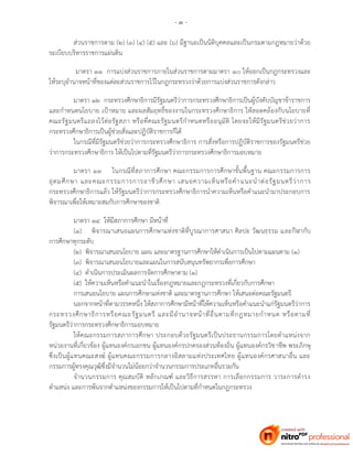 - ๓ -
ส่วนราชการตาม (๒) (๓) (๔) (๕) และ (๖) มีฐานะเป็นนิติบุคคลและเป็นกรมตามกฎหมายว่าด้วย
ระเบียบบริหารราชการแผ่นดิน
มาตรา ๑๑ การแบ่งส่วนราชการภายในส่วนราชการตามมาตรา ๑๐ ให้ออกเป็นกฎกระทรวงและ
ให้ระบุอานาจหน้าที่ของแต่ละส่วนราชการไว้ในกฎกระทรวงว่าด้วยการแบ่งส่วนราชการดังกล่าว
มาตรา ๑๒ กระทรวงศึกษาธิการมีรัฐมนตรีว่าการกระทรวงศึกษาธิการเป็นผู้บังคับบัญชาข้าราชการ
และกาหนดนโยบาย เป้าหมาย และผลสัมฤทธิ์ของงานในกระทรวงศึกษาธิการ ให้สอดคล้องกับนโยบายที่
คณะรัฐมนตรีแถลงไว้ต่อรัฐสภา หรือที่คณะรัฐมนตรีกาหนดหรืออนุมัติ โดยจะให้มีรัฐมนตรีช่วยว่าการ
กระทรวงศึกษาธิการเป็นผู้ช่วยสั่งและปฏิบัติราชการก็ได้
ในกรณีที่มีรัฐมนตรีช่วยว่าการกระทรวงศึกษาธิการ การสั่งหรือการปฏิบัติราชการของรัฐมนตรีช่วย
ว่าการกระทรวงศึกษาธิการ ให้เป็นไปตามที่รัฐมนตรีว่าการกระทรวงศึกษาธิการมอบหมาย
มาตรา ๑๓ ในกรณีที่สภาการศึกษา คณะกรรมการการศึกษาขั้นพื้นฐาน คณะกรรมการการ
อุดมศึกษา และคณะกรรมการการอาชีวศึกษา เสนอความเห็นหรือคาแนะนาต่อรัฐมนตรีว่าการ
กระทรวงศึกษาธิการแล้ว ให้รัฐมนตรีว่าการกระทรวงศึกษาธิการนาความเห็นหรือคาแนะนามาประกอบการ
พิจารณาเพื่อให้เหมาะสมกับการศึกษาของชาติ
มาตรา ๑๔ ให้มีสภาการศึกษา มีหน้าที่
(๑) พิจารณาเสนอแผนการศึกษาแห่งชาติที่บูรณาการศาสนา ศิลปะ วัฒนธรรม และกีฬากับ
การศึกษาทุกระดับ
(๒) พิจารณาเสนอนโยบาย แผน และมาตรฐานการศึกษาให้ดาเนินการเป็นไปตามแผนตาม (๑)
(๓) พิจารณาเสนอนโยบายและแผนในการสนับสนุนทรัพยากรเพื่อการศึกษา
(๔) ดาเนินการประเมินผลการจัดการศึกษาตาม (๑)
(๕) ให้ความเห็นหรือคาแนะนาในเรื่องกฎหมายและกฎกระทรวงที่เกี่ยวกับการศึกษา
การเสนอนโยบาย แผนการศึกษาแห่งชาติ และมาตรฐานการศึกษา ให้เสนอต่อคณะรัฐมนตรี
นอกจากหน้าที่ตามวรรคหนึ่ง ให้สภาการศึกษามีหน้าที่ให้ความเห็นหรือคาแนะนาแก่รัฐมนตรีว่าการ
กระทรวงศึกษาธิการหรือคณะรัฐมนตรี และมีอานาจหน้าที่อื่นตามที่กฎหมายกาหนด หรือตามที่
รัฐมนตรีว่าการกระทรวงศึกษาธิการมอบหมาย
ให้คณะกรรมการสภาการศึกษา ประกอบด้วยรัฐมนตรีเป็นประธานกรรมการโดยตาแหน่งจาก
หน่วยงานที่เกี่ยวข้อง ผู้แทนองค์กรเอกชน ผู้แทนองค์กรปกครองส่วนท้องถิ่น ผู้แทนองค์กรวิชาชีพ พระภิกษุ
ซึ่งเป็นผู้แทนคณะสงฆ์ ผู้แทนคณะกรรมการกลางอิสลามแห่งประเทศไทย ผู้แทนองค์กรศาสนาอื่น และ
กรรมการผู้ทรงคุณวุฒิซึ่งมีจานวนไม่น้อยกว่าจานวนกรรมการประเภทอื่นรวมกัน
จานวนกรรมการ คุณสมบัติ หลักเกณฑ์ และวิธีการสรรหา การเลือกกรรมการ วาระการดารง
ตาแหน่ง และการพ้นจากตาแหน่งของกรรมการให้เป็นไปตามที่กาหนดในกฎกระทรวง
 