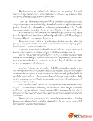 - ๔ -
ให้สานักงานเลขาธิการสภาการศึกษาทาหน้าที่รับผิดชอบงานเลขานุการของสภาการศึกษาและมี
อานาจหน้าที่ตามที่กาหนดในกฎกระทรวงว่าด้วยการแบ่งส่วนราชการตามมาตรา ๑๑ โดยมีเลขาธิการสภา
การศึกษาทาหน้าที่เป็นกรรมการและเลขานุการของสภาการศึกษา
มาตรา ๑๕ ให้มีคณะกรรมการการศึกษาขั้นพื้นฐาน มีหน้าที่พิจารณาเสนอนโยบายแผนพัฒนา
มาตรฐาน และหลักสูตรแกนกลางการศึกษาขั้นพื้นฐานที่สอดคล้องกับแผนพัฒนาเศรษฐกิจและสังคมแห่งชาติ
และแผนการศึกษาแห่งชาติ การสนับสนุนทรัพยากร การติดตามตรวจสอบและประเมินผลการจัดการศึกษาขั้น
พื้นฐาน และเสนอแนะในการออกระเบียบ หลักเกณฑ์ และประกาศที่เกี่ยวกับการบริหารงานของสานักงาน
นอกจากหน้าที่ตามวรรคหนึ่ง ให้คณะกรรมการการศึกษาขั้นพื้นฐานมีหน้าที่ให้ความเห็นหรือให้
คาแนะนาแก่รัฐมนตรีว่าการกระทรวงศึกษาธิการหรือคณะรัฐมนตรี และมีอานาจหน้าที่อื่นตามที่กฎหมาย
กาหนดหรือตามที่รัฐมนตรีว่าการกระทรวงศึกษาธิการมอบหมาย
ให้คณะกรรมการการศึกษาขั้นพื้นฐาน ประกอบด้วย กรรมการโดยตาแหน่งจากหน่วยงานที่เกี่ยวข้อง
ผู้แทนองค์กรเอกชน ผู้แทนองค์กรปกครองส่วนท้องถิ่น ผู้แทนองค์กรวิชาชีพ และกรรมการผู้ทรงคุณวุฒิซึ่งมี
จานวนไม่น้อยกว่าจานวนกรรมการประเภทอื่นรวมกัน
จานวนกรรมการ คุณสมบัติ หลักเกณฑ์ และวิธีการสรรหา การเลือกประธานกรรมการและกรรมการ
วาระการดารงตาแหน่งและการพ้นจากตาแหน่งของกรรมการให้เป็นไปตามที่กาหนดในกฎกระทรวง
ให้สานักงานคณะกรรมการการศึกษาขั้นพื้นฐาน ทาหน้าที่รับผิดชอบงานเลขานุการของ
คณะกรรมการการศึกษาขั้นพื้นฐาน และมีอานาจหน้าที่ตามที่กาหนดในกฎกระทรวงว่าด้วยการแบ่งส่วน
ราชการตามมาตรา ๑๑ โดยมีเลขาธิการคณะกรรมการการศึกษาขั้นพื้นฐานทาหน้าที่เป็นกรรมการและ
เลขานุการของคณะกรรมการการศึกษาขั้นพื้นฐาน
มาตรา ๑๖ ให้มีคณะกรรมการการอุดมศึกษา มีหน้าที่พิจารณาเสนอนโยบาย แผนพัฒนา และ
มาตรฐานการอุดมศึกษาที่สอดคล้องกับแผนพัฒนาเศรษฐกิจและสังคมแห่งชาติ และแผนการศึกษาแห่งชาติ
การสนับสนุนทรัพยากร การติดตาม ตรวจสอบ และประเมินผลการจัดการศึกษาระดับอุดมศึกษา โดยคานึงถึง
ความเป็นอิสระและความเป็นเลิศทางวิชาการของสถานศึกษาระดับปริญญา ตามกฎหมายว่าด้วยการจัดตั้ง
สถานศึกษาแต่ละแห่งและกฎหมายที่เกี่ยวข้อง และเสนอแนะในการออกระเบียบ หลักเกณฑ์ และประกาศที่
เกี่ยวกับการบริหารงานของสานักงาน
นอกจากหน้าที่ตามวรรคหนึ่ง ให้คณะกรรมการการอุดมศึกษามีหน้าที่ให้ความเห็นหรือให้คาแนะนา
แก่รัฐมนตรีว่าการกระทรวงศึกษาธิการหรือคณะรัฐมนตรี และมีอานาจหน้าที่อื่นตามที่กฎหมายกาหนดหรือ
ตามที่รัฐมนตรีว่าการกระทรวงศึกษาธิการมอบหมาย ตลอดทั้งให้มีอานาจเสนอแนะและให้ความเห็นในการ
จัดสรรเงินอุดหนุนทั่วไปให้แก่สถานศึกษาระดับปริญญา ทั้งที่เป็นสถานศึกษาในสังกัดและสถานศึกษาในกากับ
แก่คณะรัฐมนตรี
ให้คณะกรรมการการอุดมศึกษาประกอบด้วย กรรมการโดยตาแหน่งจากหน่วยงานที่เกี่ยวข้อง
ผู้แทนองค์กรเอกชน ผู้แทนองค์กรปกครองส่วนท้องถิ่น ผู้แทนองค์กรวิชาชีพ และกรรมการผู้ทรงคุณวุฒิ ซึ่งมี
จานวนไม่น้อยกว่าจานวนกรรมการประเภทอื่นรวมกัน
 