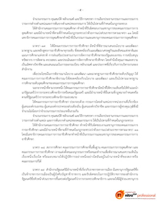 - ๕ -
จานวนกรรมการ คุณสมบัติ หลักเกณฑ์ และวิธีการสรรหา การเลือกประธานกรรมการและกรรมการ
วาระการดารงตาแหน่งและการพ้นจากตาแหน่งของกรรมการ ให้เป็นไปตามที่กาหนดในกฎกระทรวง
ให้สานักงานคณะกรรมการการอุดมศึกษา ทาหน้าที่รับผิดชอบงานเลขานุการของคณะกรรมการการ
อุดมศึกษา และมีอานาจหน้าที่ตามที่กาหนดในกฎกระทรวงว่าด้วยการแบ่งส่วนราชการตามมาตรา ๑๑ โดยมี
เลขาธิการคณะกรรมการการอุดมศึกษาทาหน้าที่เป็นกรรมการและเลขานุการของคณะกรรมการการอุดมศึกษา
มาตรา ๑๗ ให้มีคณะกรรมการการอาชีวศึกษา มีหน้าที่พิจารณาเสนอนโยบาย แผนพัฒนา
มาตรฐาน และหลักสูตรการอาชีวศึกษาทุกระดับ ที่สอดคล้องกับแผนพัฒนาเศรษฐกิจและสังคมแห่งชาติและ
แผนการศึกษาแห่งชาติ การส่งเสริมประสานงานการจัดการอาชีวศึกษาของรัฐและเอกชน การสนับสนุน
ทรัพยากร การติดตาม ตรวจสอบ และประเมินผลการจัดการศึกษาอาชีวศึกษา โดยคานึงถึงคุณภาพและความ
เป็นเลิศทางวิชาชีพ และเสนอแนะในการออกระเบียบ หลักเกณฑ์ และประกาศที่เกี่ยวกับการบริหารงานของ
สานักงาน
เพื่อประโยชน์ในการพิจารณานโยบาย แผนพัฒนา และมาตรฐานการอาชีวศึกษาระดับปริญญา ให้
คณะกรรมการการอาชีวศึกษาพิจารณาให้สอดคล้องกับนโยบาย แผนพัฒนา และเป็นไปตามมาตรฐาน
การศึกษาระดับอุดมศึกษาของคณะกรรมการการอุดมศึกษา
นอกจากหน้าที่ตามวรรคหนึ่ง ให้คณะกรรมการการอาชีวศึกษามีหน้าที่ให้ความเห็นหรือให้คาแนะนา
แก่รัฐมนตรีว่าการกระทรวงศึกษาธิการหรือคณะรัฐมนตรี และมีอานาจหน้าที่อื่นตามที่กฎหมายกาหนดหรือ
ตามที่รัฐมนตรีว่าการกระทรวงศึกษาธิการมอบหมาย
ให้คณะกรรมการการอาชีวศึกษา ประกอบด้วย กรรมการโดยตาแหน่งจากหน่วยงานที่เกี่ยวข้อง
ผู้แทนองค์กรเอกชน ผู้แทนองค์กรปกครองส่วนท้องถิ่น ผู้แทนองค์กรวิชาชีพ และกรรมการผู้ทรงคุณวุฒิซึ่งมี
จานวนไม่น้อยกว่าจานวนกรรมการประเภทอื่นรวมกัน
จานวนกรรมการ คุณสมบัติ หลักเกณฑ์ และวิธีการสรรหา การเลือกประธานกรรมการและกรรมการ
วาระการดารงตาแหน่ง และการพ้นจากตาแหน่งของคณะกรรมการ ให้เป็นไปตามที่กาหนดในกฎกระทรวง
ให้สานักงานคณะกรรมการการอาชีวศึกษา ทาหน้าที่รับผิดชอบงานเลขานุการของคณะกรรมการ
การอาชีวศึกษา และมีอานาจหน้าที่ตามที่กาหนดในกฎกระทรวงว่าด้วยการแบ่งส่วนราชการตามมาตรา ๑๑
โดยมีเลขาธิการคณะกรรมการการอาชีวศึกษาทาหน้าที่เป็นกรรมการและเลขานุการของคณะกรรมการการ
อาชีวศึกษา
มาตรา ๑๘ สภาการศึกษา คณะกรรมการการศึกษาขั้นพื้นฐาน คณะกรรมการการอุดมศึกษา และ
คณะกรรมการการอาชีวศึกษา อาจแต่งตั้งคณะอนุกรรมการหรือคณะทางานเพื่อพิจารณาเสนอความเห็นใน
เรื่องหนึ่งเรื่องใด หรือมอบหมายให้ปฏิบัติการอย่างหนึ่งอย่างใดอันอยู่ในอานาจหน้าที่ของสภาหรือ
คณะกรรมการก็ได้
มาตรา ๑๙ สานักงานรัฐมนตรีมีอานาจหน้าที่เกี่ยวกับราชการทางการเมือง มีเลขานุการรัฐมนตรีซึ่ง
เป็นข้าราชการการเมืองเป็นผู้บังคับบัญชาข้าราชการ และรับผิดชอบในการปฏิบัติราชการของสานักงาน
รัฐมนตรีซึ่งหัวหน้าส่วนราชการขึ้นตรงต่อรัฐมนตรีว่าการกระทรวงศึกษาธิการ และจะให้มีผู้ช่วยเลขานุการ
 