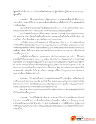 - ๖ -
รัฐมนตรีซึ่งเป็นข้าราชการการเมืองคนหนึ่งหรือหลายคนเป็นผู้ช่วยสั่งหรือปฏิบัติราชการแทนเลขานุการ
รัฐมนตรีก็ได้
มาตรา ๒๐ ให้กระทรวงศึกษาธิการมีผู้ตรวจราชการของกระทรวง เพื่อทาหน้าที่ในการตรวจ
ราชการ ศึกษา วิเคราะห์ วิจัย ติดตาม และประเมินผลระดับนโยบาย เพื่อนิเทศให้คาปรึกษาและแนะนาเพื่อ
การปรับปรุงพัฒนา
ในระดับสานักงานคณะกรรมการหรือส่วนราชการที่เรียกชื่ออย่างอื่น ให้ทาหน้าที่ติดตามและ
ประเมินผลนโยบายตามภารกิจ ตลอดจนนิเทศ ให้คาปรึกษาและแนะนาเพื่อปรับปรุงพัฒนา
ในระดับเขตพื้นที่การศึกษา ให้เป็นการศึกษา วิเคราะห์ วิจัย นิเทศ ติดตาม และประเมินผลการ
บริหารและการดาเนินการโดยมุ่งเน้นผลสัมฤทธิ์ของหน่วยงานและสถานศึกษาในสังกัดเขตพื้นที่การศึกษา เพื่อ
การเตรียมการรับการนิเทศ ติดตาม และประเมินผลจากหน่วยงานภายนอก
การดาเนินการตามวรรคหนึ่งและวรรคสาม ให้มีคณะกรรมการติดตาม ตรวจสอบ และประเมินผล
การจัดการศึกษาของกระทรวงศึกษาธิการและคณะกรรมการติดตาม ตรวจสอบ ประเมินผล และนิเทศ
การศึกษาของเขตพื้นที่การศึกษา เป็นผู้รับผิดชอบดาเนินการ สาหรับกระทรวงศึกษาธิการหรือสาหรับแต่ละ
เขตพื้นที่การศึกษา ทั้งนี้ จานวน หลักเกณฑ์ และวิธีการได้มาของคณะกรรมการดังกล่าวให้เป็นไปตามที่
กาหนดในกฎกระทรวง
การดาเนินการในเรื่องการตรวจราชการและการดาเนินการของคณะกรรมการต่าง ๆ ที่กาหนดใน
มาตรานี้ให้เป็นไปตามกฎหมาย กฎกระทรวง ระเบียบ หรือข้อบังคับของกระทรวงหรือส่วนราชการ หรือมติ
คณะรัฐมนตรี หรือคาสั่งของนายกรัฐมนตรี ทั้งนี้ จะต้องไม่กระทบกระเทือนต่อสาระการบริหารและการจัดการ
ของสถานศึกษาของรัฐที่จัดการศึกษาระดับปริญญาที่เป็นนิติบุคคลในสายบังคับบัญชาของสานักงาน
คณะกรรมการการอุดมศึกษาที่สามารถดาเนินกิจการได้โดยอิสระ พัฒนาระบบบริหาร และการจัดการที่เป็น
ของตนเอง มีความคล่องตัว มีเสรีภาพทางวิชาการ และอยู่ภายใต้การกากับดูแลของสภาสถานศึกษาตาม
กฎหมายว่าด้วยการจัดตั้งสถานศึกษานั้น
มาตรา ๒๑ ให้กระทรวงศึกษาธิการกาหนดหลักเกณฑ์และวิธีการประเมินความพร้อมในการจัด
การศึกษาขององค์กรปกครองส่วนท้องถิ่น และมีหน้าที่ในการประสานและส่งเสริมองค์กรปกครองส่วนท้องถิ่น
ให้สามารถจัดการศึกษา สอดคล้องกับนโยบายและได้มาตรฐานการศึกษา รวมทั้งการเสนอแนะการจัดสรร
งบประมาณอุดหนุนการจัดการศึกษาขององค์กรปกครองส่วนท้องถิ่น
หลักเกณฑ์ และวิธีการประเมินความพร้อมในการจัดการศึกษาขององค์กรปกครองส่วนท้องถิ่นให้
เป็นไปตามที่กาหนดในกฎกระทรวง
มาตรา ๒๒ ในกรณีที่เขตพื้นที่การศึกษาตามมาตรา ๓๓ ไม่อาจบริหารและจัดการการศึกษาขั้น
พื้นฐานบางประเภทได้ และในกรณีการจัดการศึกษาระดับอุดมศึกษาระดับต่ากว่าปริญญาบางประเภท
สานักงานปลัดกระทรวงหรือสานักงานต่าง ๆ ตามที่กาหนดในส่วนที่ ๓ อาจจัดให้มีการศึกษาขั้นพื้นฐานหรือ
การศึกษาระดับอุดมศึกษาระดับต่ากว่าปริญญา เพื่อเสริมการบริหารและการจัดการของเขตพื้นที่การศึกษา
ดังต่อไปนี้ก็ได้
 