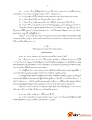 - ๗ -
(๑) การจัดการศึกษาขั้นพื้นฐานสาหรับบุคคลที่มีความบกพร่องทางร่างกาย จิตใจ สติปัญญา
อารมณ์ สังคม การสื่อสารและการเรียนรู้ หรือมีร่างกายพิการ หรือทุพพลภาพ
(๒) การจัดการศึกษาขั้นพื้นฐานที่จัดในรูปแบบการศึกษานอกระบบหรือการศึกษาตามอัธยาศัย
(๓) การจัดการศึกษาขั้นพื้นฐานสาหรับบุคคลที่มีความสามารถพิเศษ
(๔) การจัดการศึกษาทางไกล และการจัดการศึกษาที่ให้บริการในหลายเขตพื้นที่การศึกษา
(๕) การจัดการศึกษาระดับอุดมศึกษาระดับต่ากว่าปริญญาในรูปแบบวิทยาลัยชุมชนและรูปแบบอื่น
สาหรับสถานศึกษาของรัฐระดับอุดมศึกษาที่จัดการศึกษาระดับต่ากว่าปริญญาซึ่งไม่มีฐานะเป็น
นิติบุคคลและมิได้มีกฎหมายอื่นกาหนดหลักเกณฑ์การบริหารงานไว้โดยเฉพาะให้มีคณะกรรมการสถานศึกษา
และผู้อานวยการสถานศึกษาเป็นผู้รับผิดชอบ
การจัดตั้ง การบริหารงาน สังกัดและการจัดประเภทของสถานศึกษาของรัฐระดับอุดมศึกษาที่จัด
การศึกษาระดับต่ากว่าปริญญา ตลอดจนหลักเกณฑ์อื่นในการบริหารงานและการดาเนินการทางวิชาการ ให้
เป็นไปตามที่กาหนดในกฎกระทรวง
ส่วนที่ ๒
การจัดระเบียบราชการในสานักงานปลัดกระทรวง
มาตรา ๒๓ กระทรวงศึกษาธิการมีปลัดกระทรวงคนหนึ่งมีอานาจหน้าที่ ดังนี้
(๑) รับผิดชอบควบคุมราชการประจาในกระทรวง แปลงนโยบายเป็นแนวทางและแผนปฏิบัติ
ราชการ กากับการทางานของส่วนราชการในกระทรวงให้เกิดผลสัมฤทธิ์ และประสานการปฏิบัติงานของส่วน
ราชการในกระทรวงให้มีเอกภาพสอดคล้องกัน รวมทั้งเร่งรัดติดตามและประเมินผลการปฏิบัติราชการของส่วน
ราชการในกระทรวงให้เป็นไปตามแผนงานของกระทรวง
(๒) เป็นผู้บังคับบัญชาข้าราชการของส่วนราชการในสานักงานปลัดกระทรวงรองจากรัฐมนตรีว่าการ
กระทรวงศึกษาธิการ และรับผิดชอบในการปฏิบัติราชการของสานักงานปลัดกระทรวง
ในการปฏิบัติราชการของปลัดกระทรวงตามวรรคหนึ่ง ให้มีรองปลัดกระทรวงเป็นผู้ช่วยสั่งและปฏิบัติ
ราชการ และจะให้มีผู้ช่วยปลัดกระทรวงเป็นผู้ช่วยสั่งและปฏิบัติราชการด้วยก็ได้ ในกรณีที่มีรองปลัดกระทรวง
หรือผู้ช่วยปลัดกระทรวง หรือมีทั้งรองปลัดกระทรวงและผู้ช่วยปลัดกระทรวง ให้รองปลัดกระทรวงหรือผู้ช่วย
ปลัดกระทรวงเป็นผู้บังคับบัญชาข้าราชการและรับผิดชอบในการปฏิบัติราชการรองจากปลัดกระทรวง
ให้รองปลัดกระทรวง ผู้ช่วยปลัดกระทรวง และผู้ดารงตาแหน่งที่เรียกชื่ออย่างอื่นในสานักงาน
ปลัดกระทรวง มีอานาจหน้าที่ตามที่ปลัดกระทรวงกาหนดหรือมอบหมาย
มาตรา ๒๔ สานักงานปลัดกระทรวงมีอานาจหน้าที่ ดังนี้
(๑) ดาเนินการเกี่ยวกับราชการประจาทั่วไปของกระทรวงและราชการที่คณะรัฐมนตรีมิได้กาหนดให้
เป็นหน้าที่ของสานักงานใดสานักงานหนึ่งในสังกัดกระทรวงโดยเฉพาะ
 