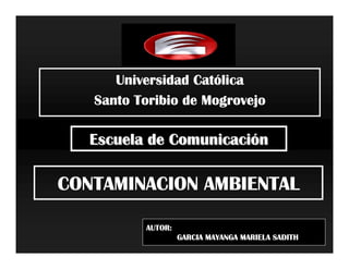 Cató
      Universidad Católica
   Santo Toribio de Mogrovejo

   Escuela de Comunicación

CONTAMINACION AMBIENTAL

          AUTOR:
                   GARCIA MAYANGA MARIELA SADITH
 
