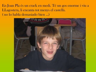 En Joan Pla és un crack en medi. Té un gos enorme i viu a
LLagostera, li encanta tot menys el castellà.
( no lo habla demasiado bien …)
 