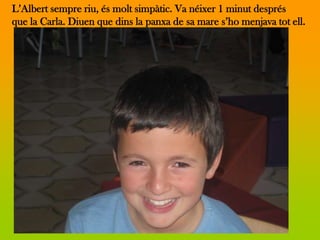 L’Albert sempre riu, és molt simpàtic. Va néixer 1 minut després
que la Carla. Diuen que dins la panxa de sa mare s’ho menjava tot ell.
 