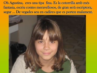 Oh Agustina, eres una tipa fina. Es la cotorrilla amb més
fantasia, escriu contes meravellosos, de gran serà escriptora,
segur … De vegades seu en cadires que es porten malament.
 