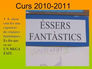 Curs 2010-2011
• A classe
vam fer una
exposició
de criatures
fantàstiques…
Es diu que
va ser
UN MEGA
ÈXIT.
 