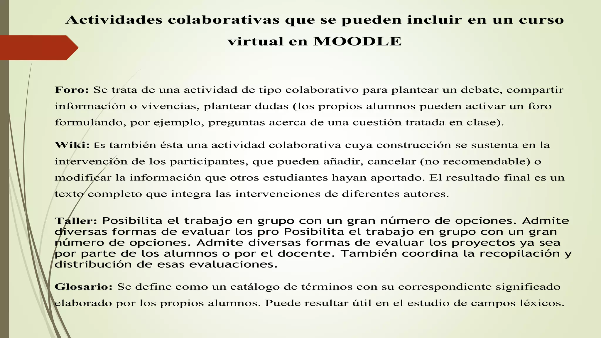 Actividades colaborativas que se pueden incluir en un curso
virtual en MOODLE
Foro: Se trata de una actividad de tipo colaborativo para plantear un debate, compartir
información o vivencias, plantear dudas (los propios alumnos pueden activar un foro
formulando, por ejemplo, preguntas acerca de una cuestión tratada en clase).
Wiki: Es también ésta una actividad colaborativa cuya construcción se sustenta en la
intervención de los participantes, que pueden añadir, cancelar (no recomendable) o
modificar la información que otros estudiantes hayan aportado. El resultado final es un
texto completo que integra las intervenciones de diferentes autores.
Taller: Posibilita el trabajo en grupo con un gran número de opciones. Admite
diversas formas de evaluar los pro Posibilita el trabajo en grupo con un gran
número de opciones. Admite diversas formas de evaluar los proyectos ya sea
por parte de los alumnos o por el docente. También coordina la recopilación y
distribución de esas evaluaciones.
Glosario: Se define como un catálogo de términos con su correspondiente significado
elaborado por los propios alumnos. Puede resultar útil en el estudio de campos léxicos.
 