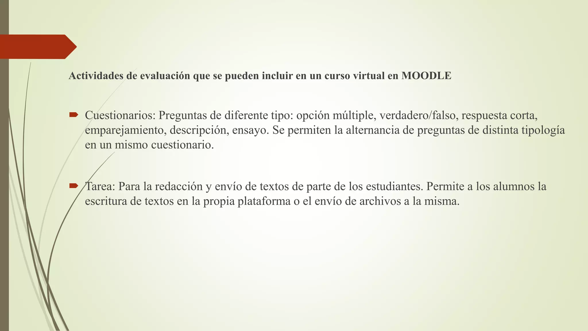 Actividades de evaluación que se pueden incluir en un curso virtual en MOODLE
 Cuestionarios: Preguntas de diferente tipo: opción múltiple, verdadero/falso, respuesta corta,
emparejamiento, descripción, ensayo. Se permiten la alternancia de preguntas de distinta tipología
en un mismo cuestionario.
 Tarea: Para la redacción y envío de textos de parte de los estudiantes. Permite a los alumnos la
escritura de textos en la propia plataforma o el envío de archivos a la misma.
 