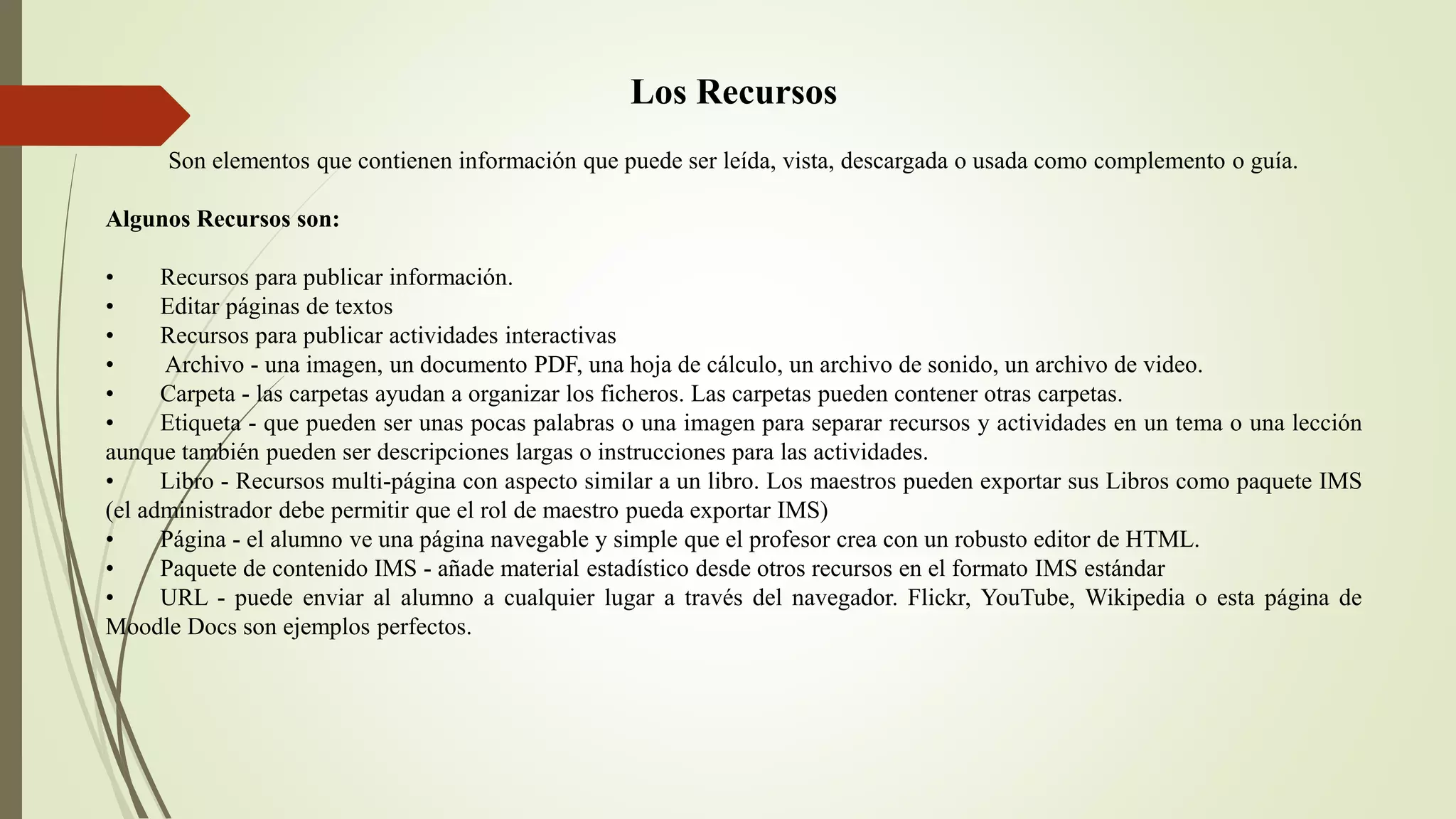 Los Recursos
Son elementos que contienen información que puede ser leída, vista, descargada o usada como complemento o guía.
Algunos Recursos son:
• Recursos para publicar información.
• Editar páginas de textos
• Recursos para publicar actividades interactivas
• Archivo - una imagen, un documento PDF, una hoja de cálculo, un archivo de sonido, un archivo de video.
• Carpeta - las carpetas ayudan a organizar los ficheros. Las carpetas pueden contener otras carpetas.
• Etiqueta - que pueden ser unas pocas palabras o una imagen para separar recursos y actividades en un tema o una lección
aunque también pueden ser descripciones largas o instrucciones para las actividades.
• Libro - Recursos multi-página con aspecto similar a un libro. Los maestros pueden exportar sus Libros como paquete IMS
(el administrador debe permitir que el rol de maestro pueda exportar IMS)
• Página - el alumno ve una página navegable y simple que el profesor crea con un robusto editor de HTML.
• Paquete de contenido IMS - añade material estadístico desde otros recursos en el formato IMS estándar
• URL - puede enviar al alumno a cualquier lugar a través del navegador. Flickr, YouTube, Wikipedia o esta página de
Moodle Docs son ejemplos perfectos.
 
