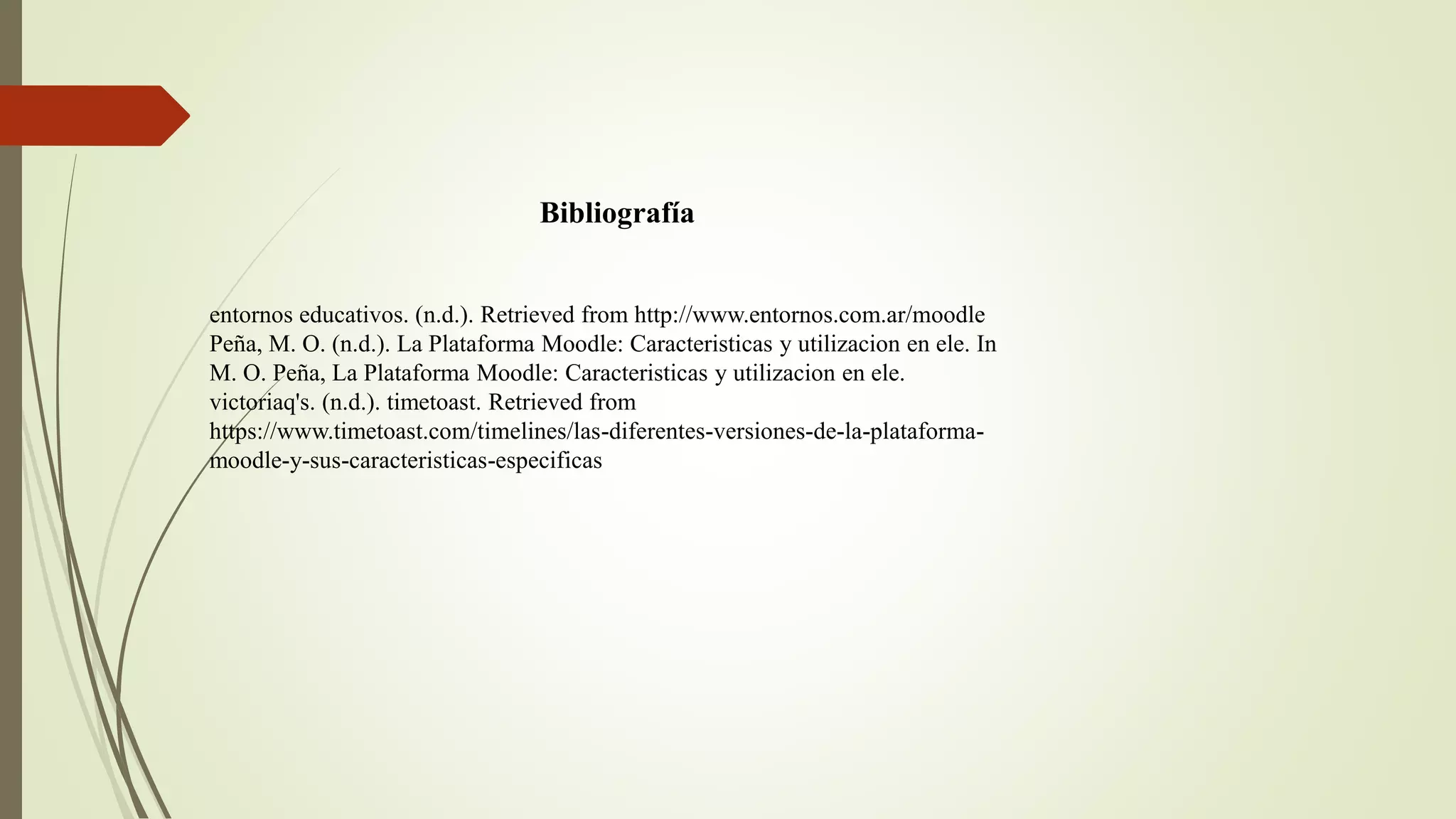 Bibliografía
entornos educativos. (n.d.). Retrieved from http://www.entornos.com.ar/moodle
Peña, M. O. (n.d.). La Plataforma Moodle: Caracteristicas y utilizacion en ele. In
M. O. Peña, La Plataforma Moodle: Caracteristicas y utilizacion en ele.
victoriaq's. (n.d.). timetoast. Retrieved from
https://www.timetoast.com/timelines/las-diferentes-versiones-de-la-plataforma-
moodle-y-sus-caracteristicas-especificas
 