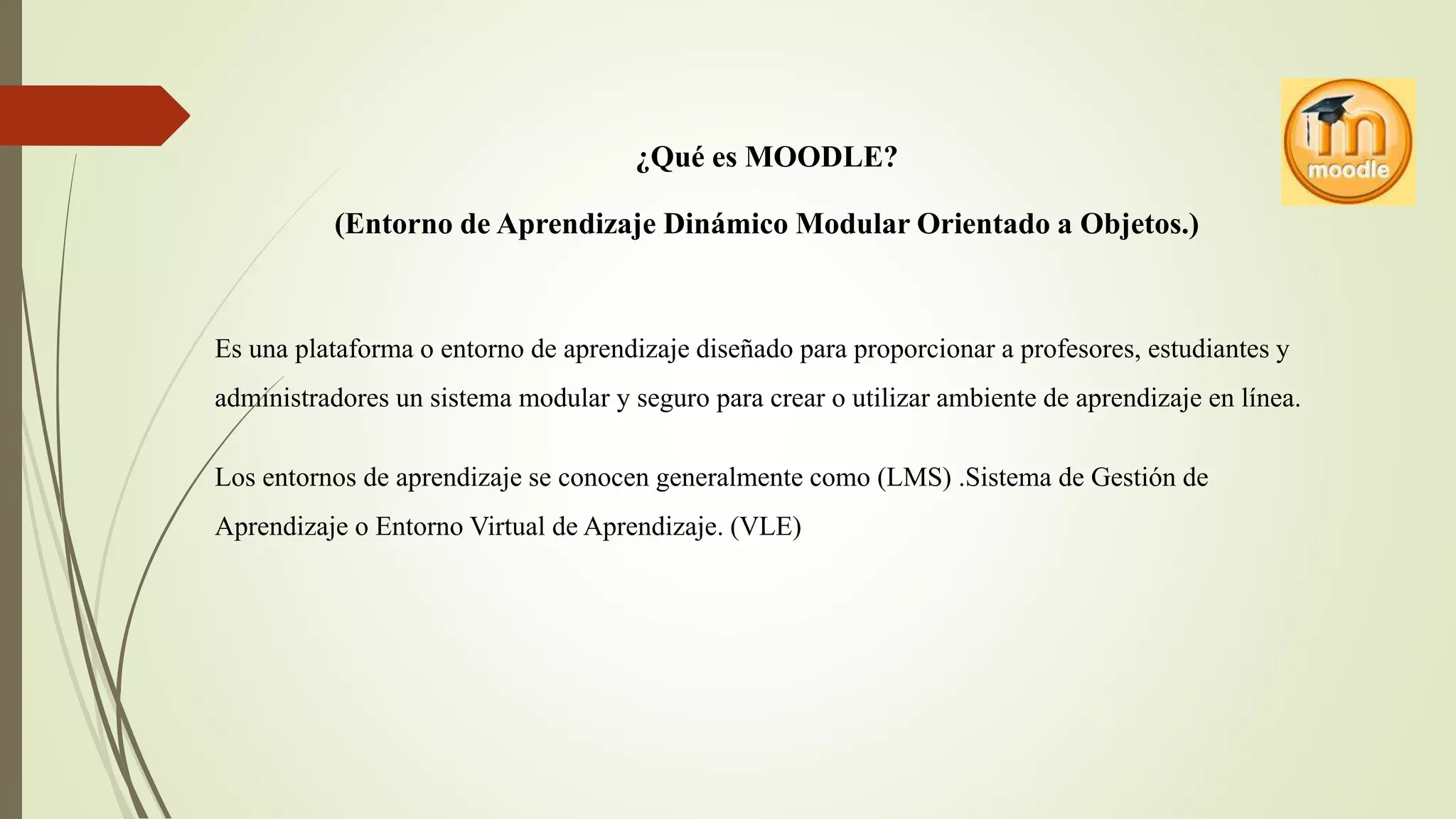 ¿Qué es MOODLE?
(Entorno de Aprendizaje Dinámico Modular Orientado a Objetos.)
Es una plataforma o entorno de aprendizaje diseñado para proporcionar a profesores, estudiantes y
administradores un sistema modular y seguro para crear o utilizar ambiente de aprendizaje en línea.
Los entornos de aprendizaje se conocen generalmente como (LMS) .Sistema de Gestión de
Aprendizaje o Entorno Virtual de Aprendizaje. (VLE)
 