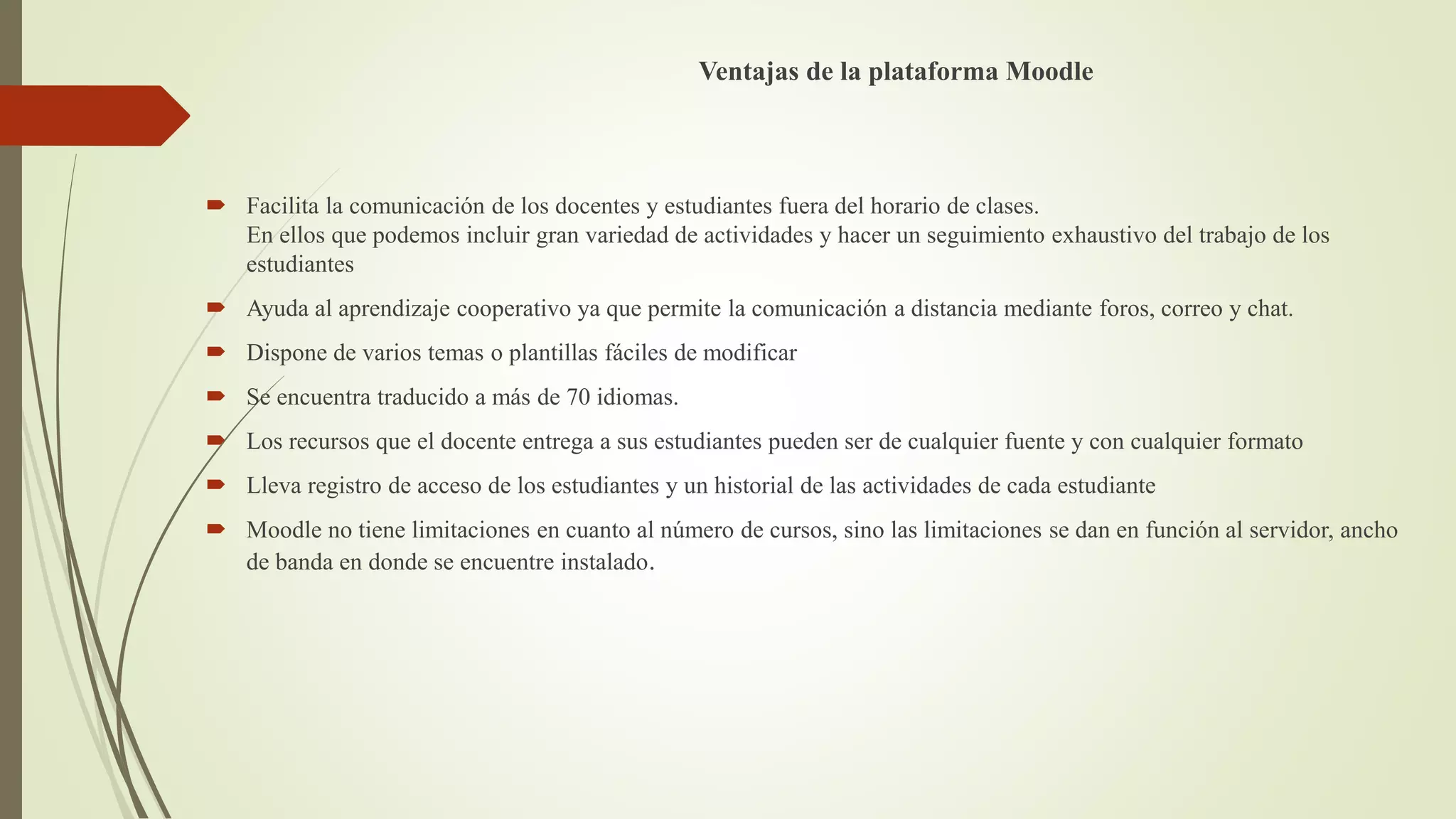 Ventajas de la plataforma Moodle
 Facilita la comunicación de los docentes y estudiantes fuera del horario de clases.
En ellos que podemos incluir gran variedad de actividades y hacer un seguimiento exhaustivo del trabajo de los
estudiantes
 Ayuda al aprendizaje cooperativo ya que permite la comunicación a distancia mediante foros, correo y chat.
 Dispone de varios temas o plantillas fáciles de modificar
 Se encuentra traducido a más de 70 idiomas.
 Los recursos que el docente entrega a sus estudiantes pueden ser de cualquier fuente y con cualquier formato
 Lleva registro de acceso de los estudiantes y un historial de las actividades de cada estudiante
 Moodle no tiene limitaciones en cuanto al número de cursos, sino las limitaciones se dan en función al servidor, ancho
de banda en donde se encuentre instalado.
 